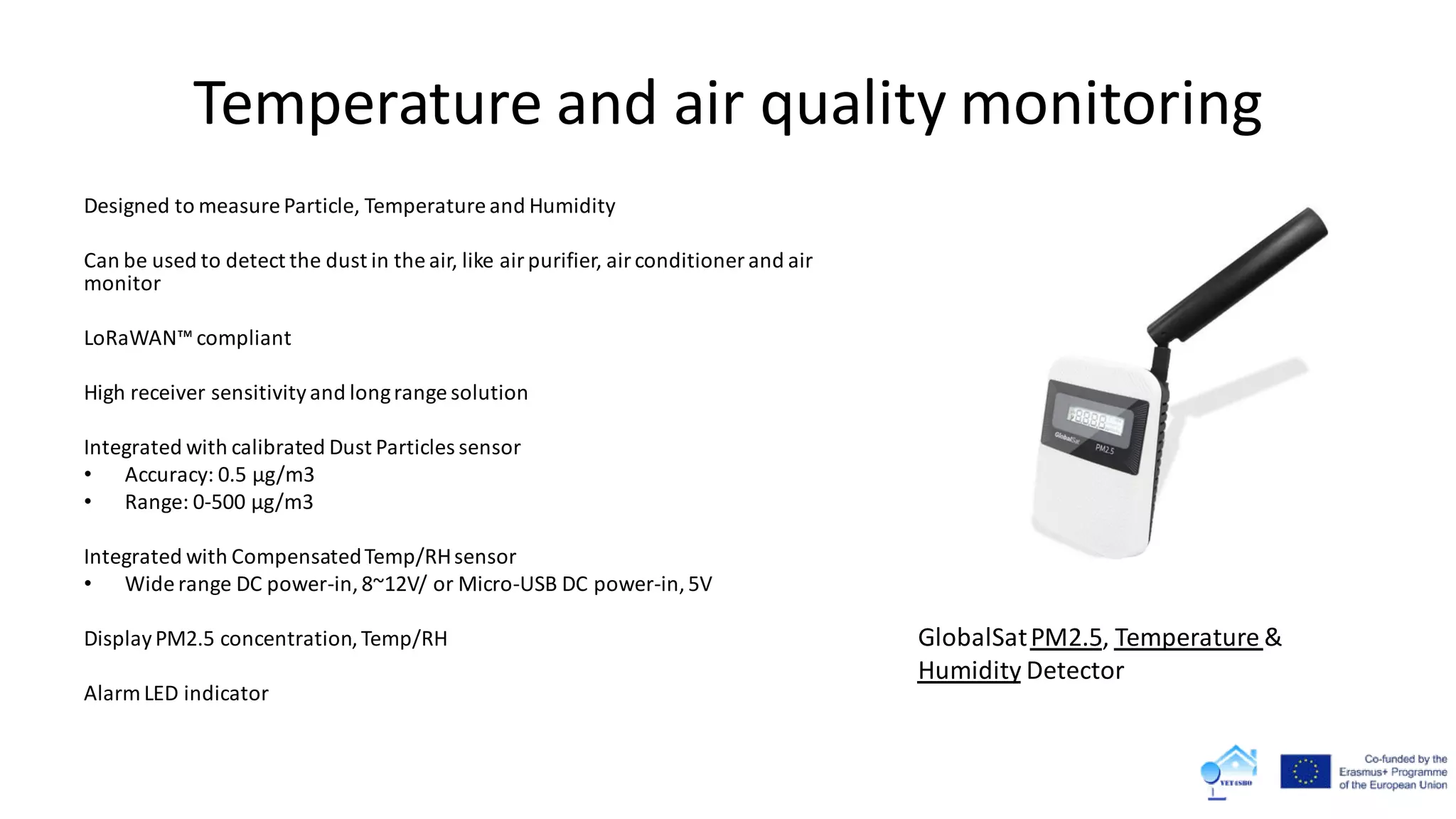 Temperature and air quality monitoring
Designed to measure Particle, Temperature and Humidity
Can be used to detect the dust in the air, like airpurifier, airconditioner and air
monitor
LoRaWAN™compliant
High receiver sensitivityand longrange solution
Integrated with calibrated Dust Particles sensor
• Accuracy: 0.5 μg/m3
• Range: 0-500 μg/m3
Integrated with CompensatedTemp/RHsensor
• Wide range DC power-in,8~12V/ or Micro-USB DC power-in,5V
DisplayPM2.5 concentration,Temp/RH
Alarm LED indicator
GlobalSatPM2.5, Temperature &
Humidity Detector
 