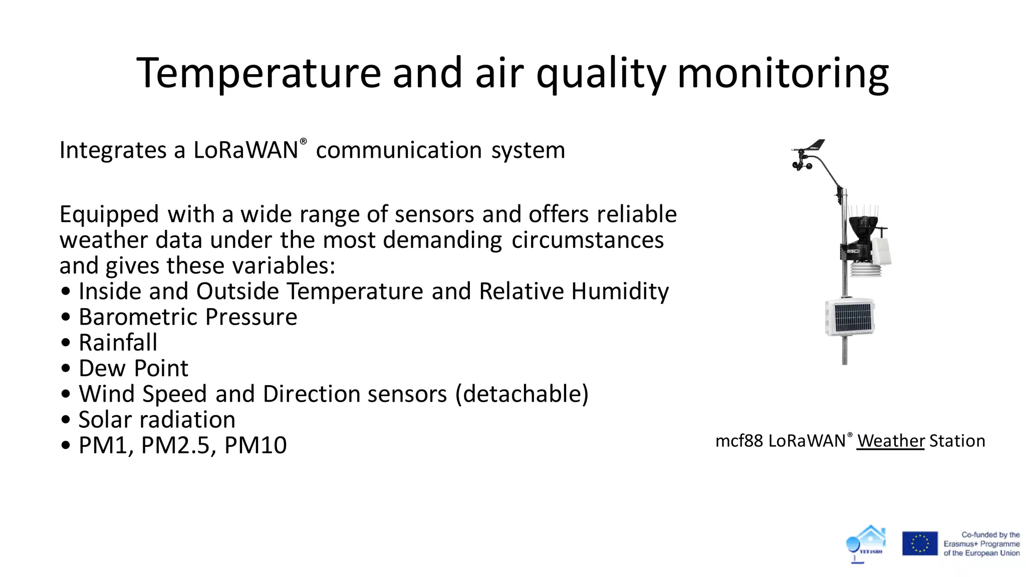Temperature and air quality monitoring
Integrates a LoRaWAN® communication system
Equipped with a wide range of sensors and offers reliable
weather data under the most demanding circumstances
and gives these variables:
• Inside and Outside Temperature and Relative Humidity
• Barometric Pressure
• Rainfall
• Dew Point
• Wind Speed and Direction sensors (detachable)
• Solar radiation
• PM1, PM2.5, PM10 mcf88 LoRaWAN® Weather Station
 