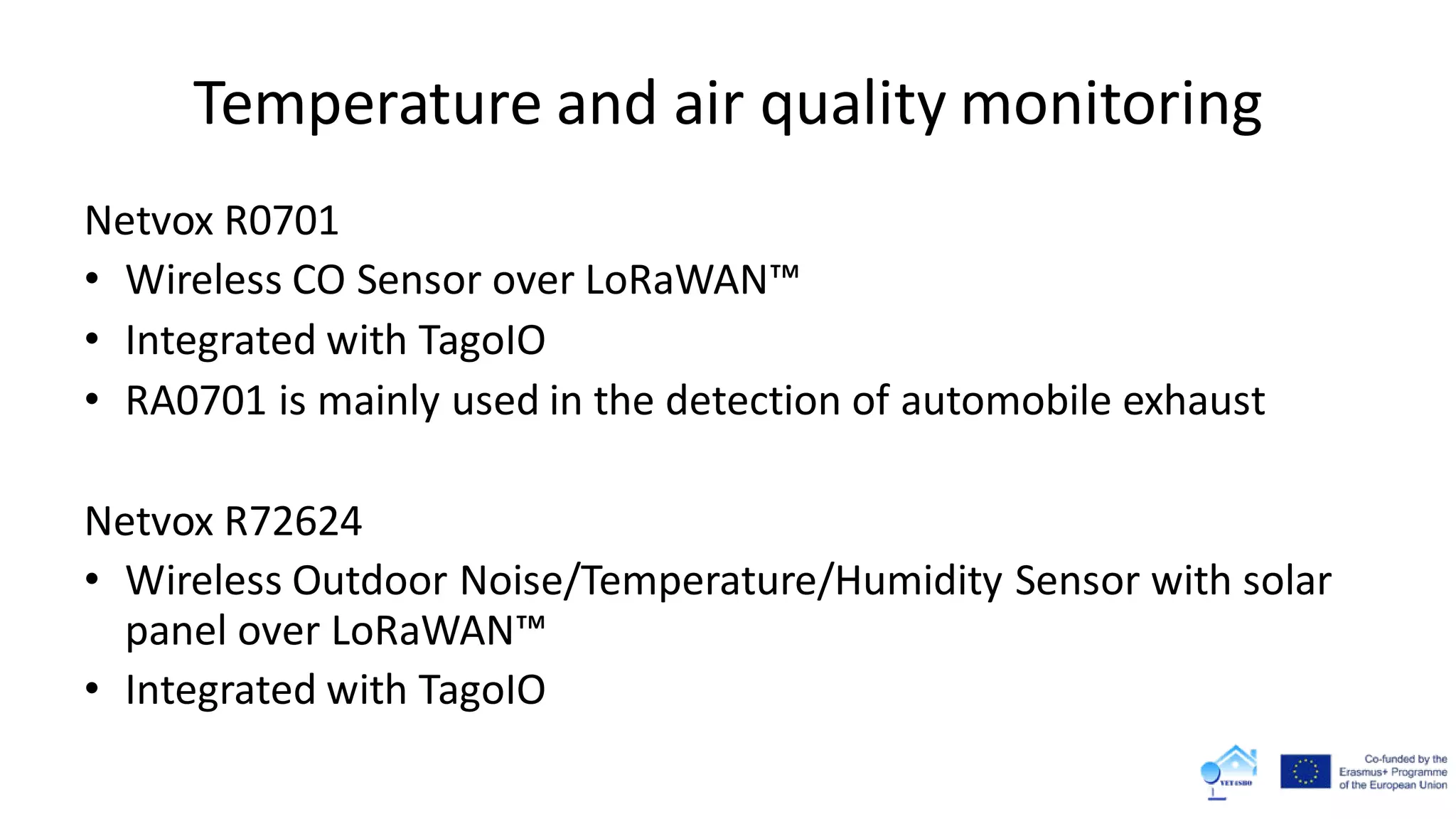 Temperature and air quality monitoring
Netvox R0701
• Wireless CO Sensor over LoRaWAN™
• Integrated with TagoIO
• RA0701 is mainly used in the detection of automobile exhaust
Netvox R72624
• Wireless Outdoor Noise/Temperature/Humidity Sensor with solar
panel over LoRaWAN™
• Integrated with TagoIO
 