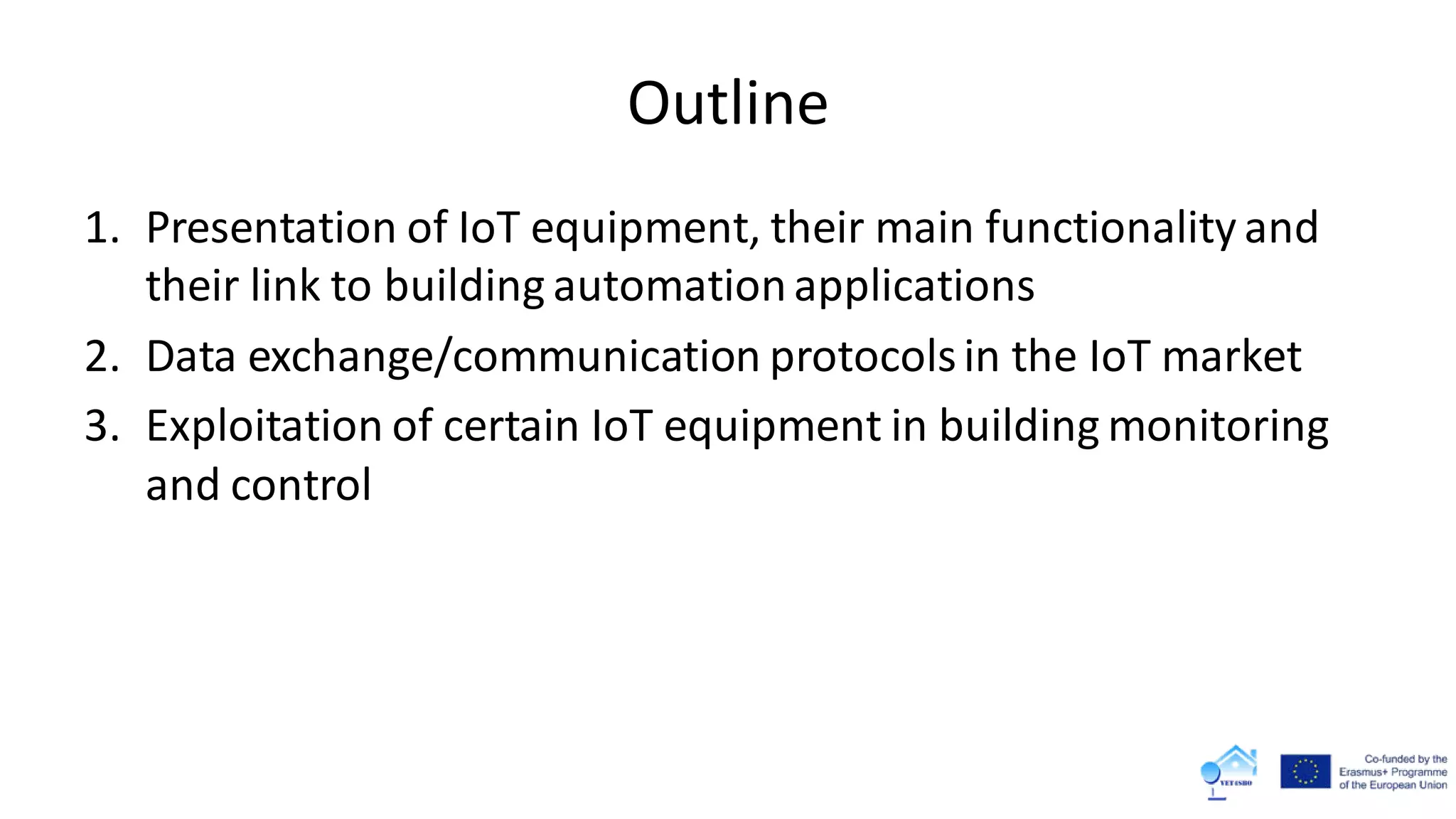 Outline
1. Presentation of IoT equipment, their main functionality and
their link to building automationapplications
2. Data exchange/communication protocolsin the IoT market
3. Exploitation of certain IoT equipment in building monitoring
and control
 