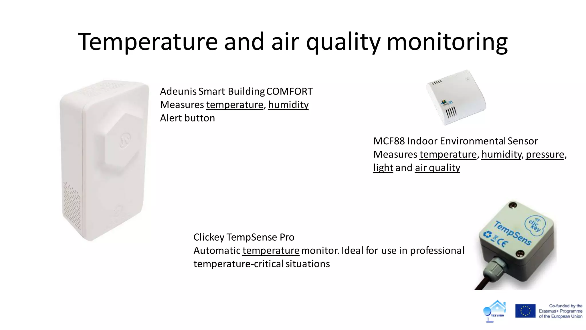 Temperature and air quality monitoring
Adeunis Smart BuildingCOMFORT
Measures temperature, humidity
Alert button
Clickey TempSense Pro
Automatic temperaturemonitor. Ideal for use in professional
temperature-critical situations
MCF88 Indoor EnvironmentalSensor
Measures temperature, humidity, pressure,
light and air quality
 