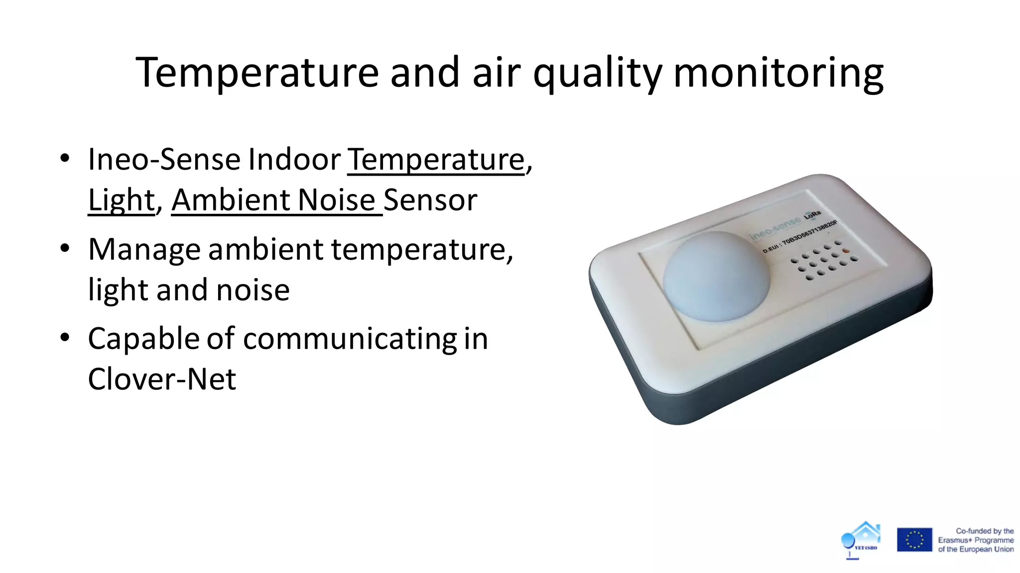 Temperature and air quality monitoring
• Ineo-Sense Indoor Temperature,
Light, Ambient Noise Sensor
• Manage ambient temperature,
light and noise
• Capable of communicating in
Clover-Net
 