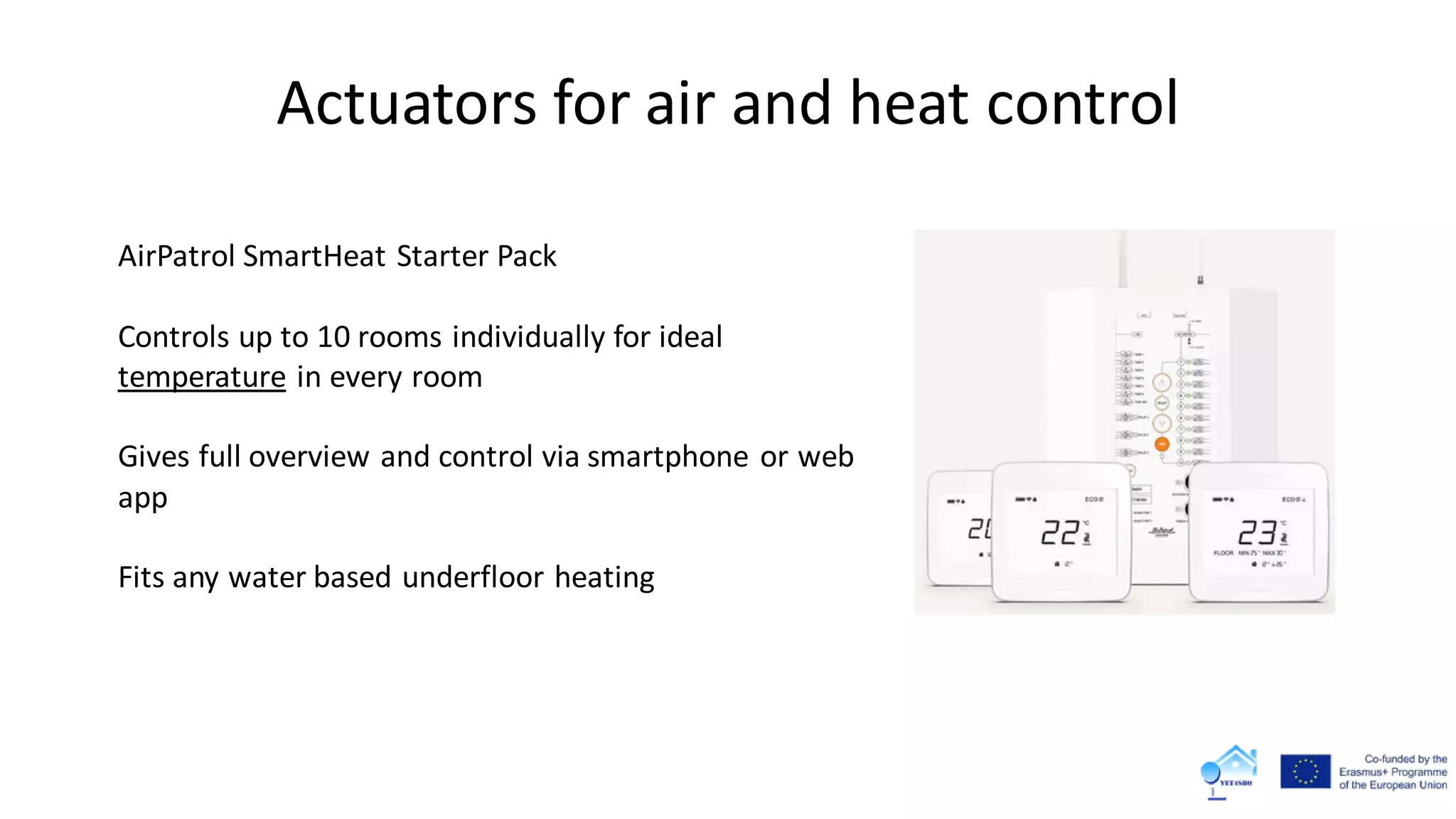 Actuators for air and heat control
AirPatrol SmartHeat Starter Pack
Controls up to 10 rooms individually for ideal
temperature in every room
Gives full overview and control via smartphone or web
app
Fits any water based underfloor heating
 