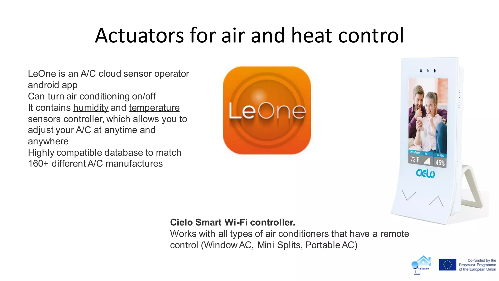 Actuators for air and heat control
Cielo Smart Wi-Fi controller.
Works with all types of air conditioners that have a remote
control (Window AC, Mini Splits, Portable AC)
LeOne is an A/C cloud sensor operator
android app
Can turn air conditioning on/off
It contains humidity and temperature
sensors controller, which allows you to
adjust your A/C at anytime and
anywhere
Highly compatible database to match
160+ different A/C manufactures
 