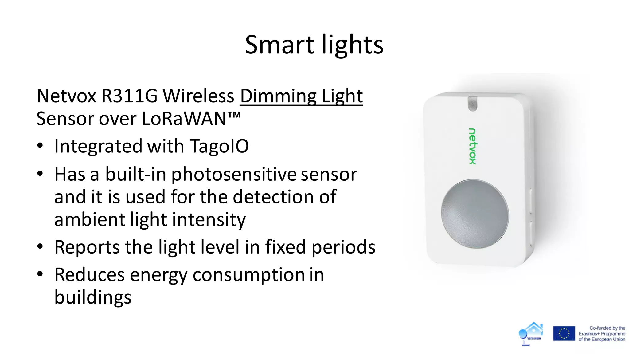 Smart lights
Netvox R311G Wireless Dimming Light
Sensor over LoRaWAN™
• Integrated with TagoIO
• Has a built-in photosensitive sensor
and it is used for the detection of
ambient light intensity
• Reports the light level in fixed periods
• Reduces energy consumptionin
buildings
 