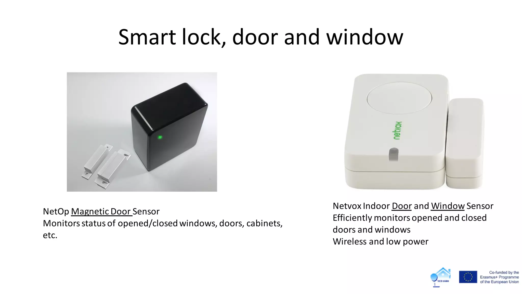 Smart lock, door and window
Netvox Indoor Door and Window Sensor
Efficiently monitorsopened and closed
doors and windows
Wireless and low power
NetOp Magnetic Door Sensor
Monitorsstatusof opened/closedwindows, doors, cabinets,
etc.
 