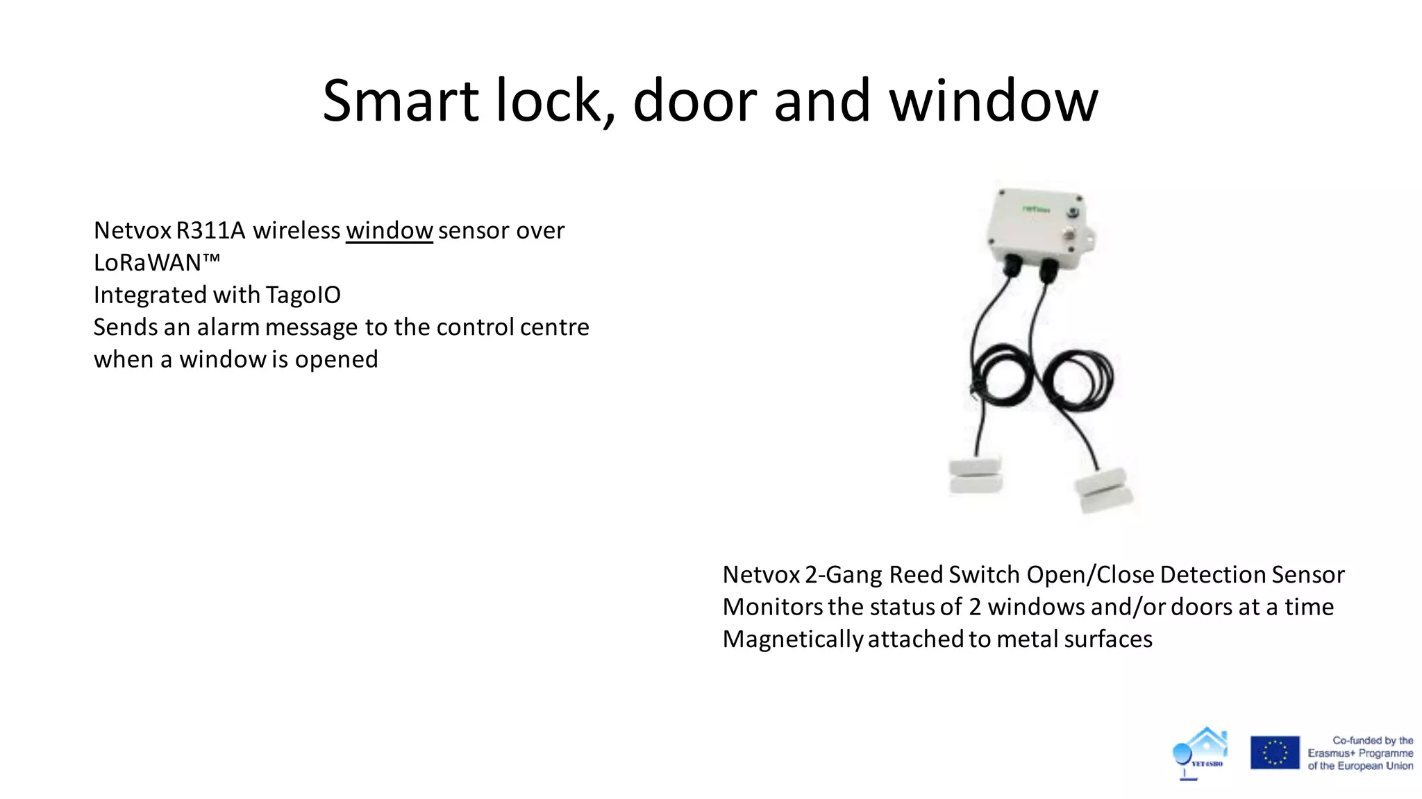 Smart lock, door and window
Netvox 2-Gang Reed Switch Open/Close Detection Sensor
Monitorsthe statusof 2 windows and/ordoors at a time
Magneticallyattachedto metal surfaces
NetvoxR311A wireless window sensor over
LoRaWAN™
Integrated with TagoIO
Sends an alarm message to the control centre
when a window is opened
 
