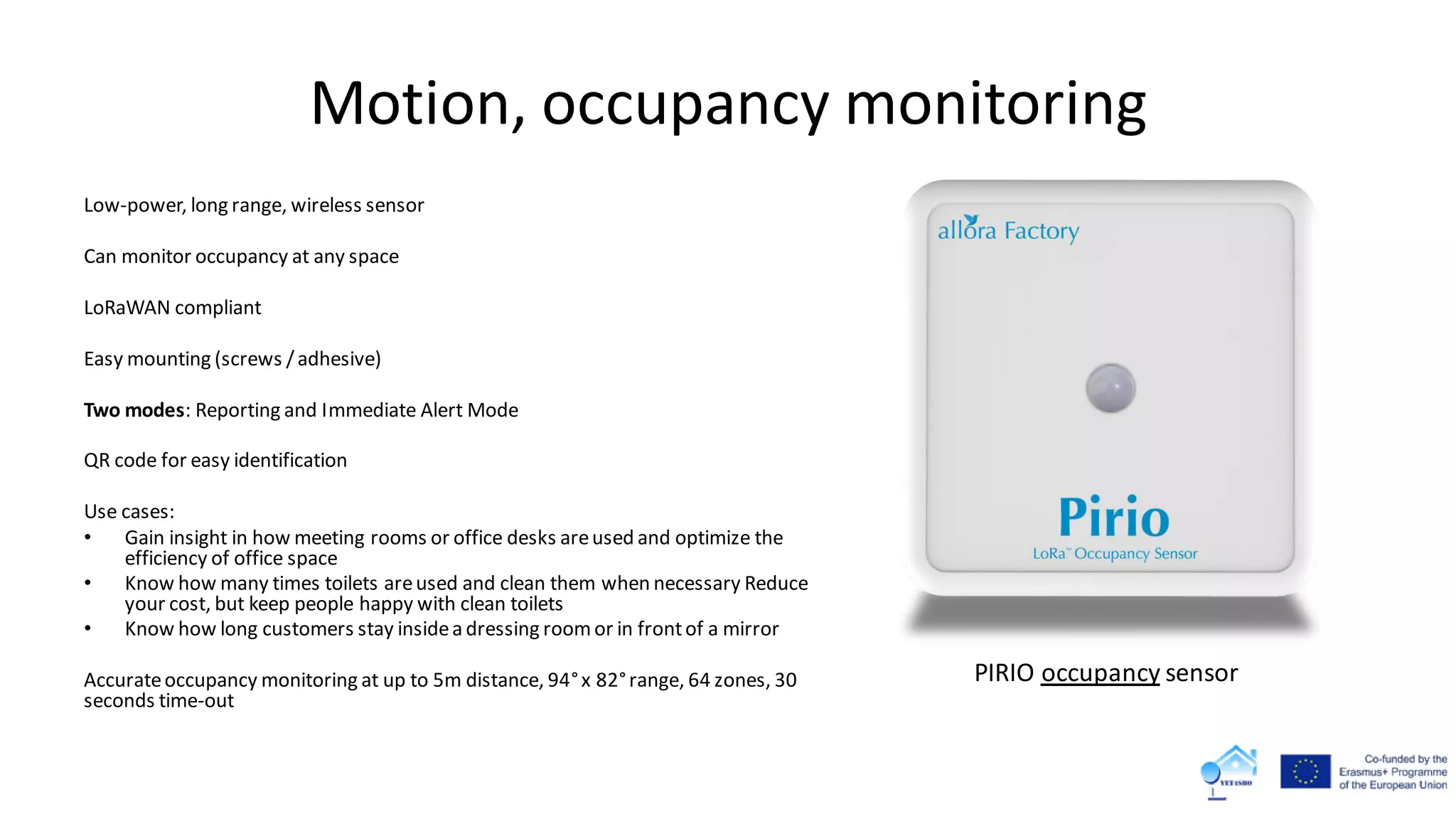Motion, occupancy monitoring
Low-power, long range, wireless sensor
Can monitor occupancy at any space
LoRaWAN compliant
Easy mounting (screws /adhesive)
Two modes: Reporting and Immediate Alert Mode
QR code for easy identification
Use cases:
• Gain insight in how meeting rooms or office desks areused and optimize the
efficiency of office space
• Know how many times toilets areused and clean them when necessary Reduce
your cost, but keep people happy with clean toilets
• Know how long customers stay insidea dressing roomor in frontof a mirror
Accurateoccupancy monitoring at up to 5m distance, 94°x 82°range, 64 zones, 30
seconds time-out
PIRIO occupancy sensor
 