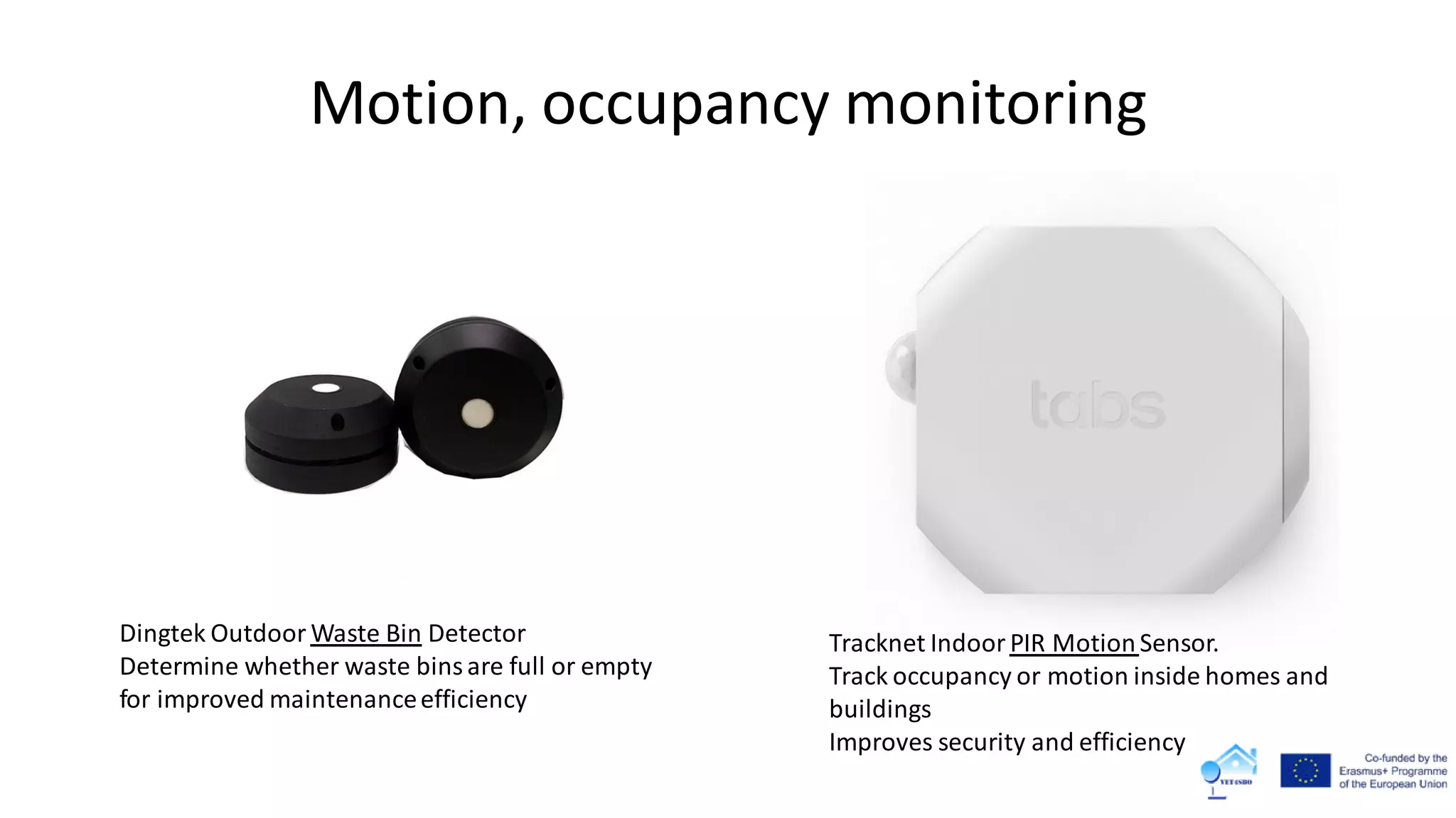 Motion, occupancy monitoring
Tracknet Indoor PIR MotionSensor.
Track occupancy or motion inside homes and
buildings
Improves security and efficiency
Dingtek Outdoor Waste Bin Detector
Determine whether waste binsare full or empty
for improved maintenanceefficiency
 