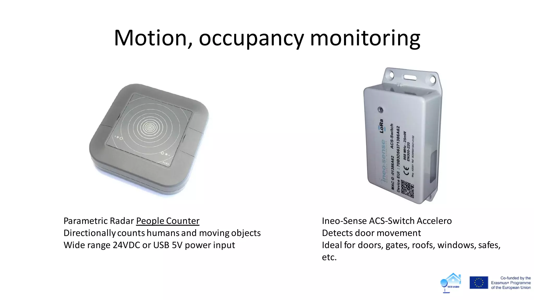 Motion, occupancy monitoring
Ineo-Sense ACS-Switch Accelero
Detects door movement
Ideal for doors, gates, roofs, windows, safes,
etc.
Parametric Radar People Counter
Directionallycountshumansand moving objects
Wide range 24VDC or USB 5V power input
 