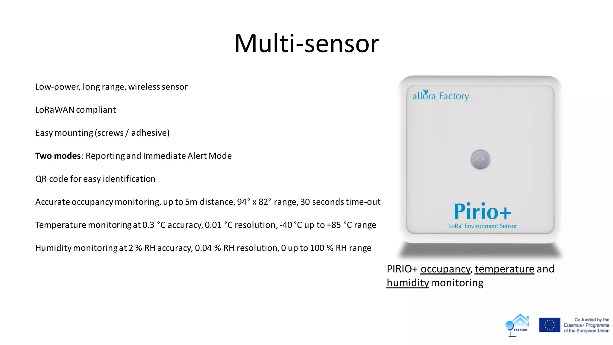 Multi-sensor
Low-power, long range, wireless sensor
LoRaWAN compliant
Easymounting(screws / adhesive)
Two modes: Reportingand Immediate Alert Mode
QR code foreasy identification
Accurate occupancymonitoring,up to 5m distance, 94° x 82° range, 30 seconds time-out
Temperature monitoringat 0.3 °C accuracy,0.01 °C resolution, -40°C up to +85 °C range
Humiditymonitoringat 2 % RH accuracy, 0.04 % RH resolution,0 up to 100 % RH range
PIRIO+ occupancy, temperature and
humiditymonitoring
 