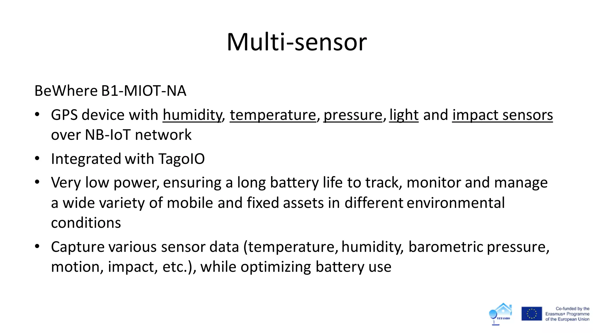 Multi-sensor
BeWhere B1-MIOT-NA
• GPS device with humidity, temperature, pressure,light and impact sensors
over NB-IoT network
• Integrated with TagoIO
• Very low power, ensuring a long battery life to track, monitor and manage
a wide variety of mobile and fixed assets in different environmental
conditions
• Capture various sensor data (temperature,humidity, barometric pressure,
motion, impact, etc.), while optimizing battery use
 