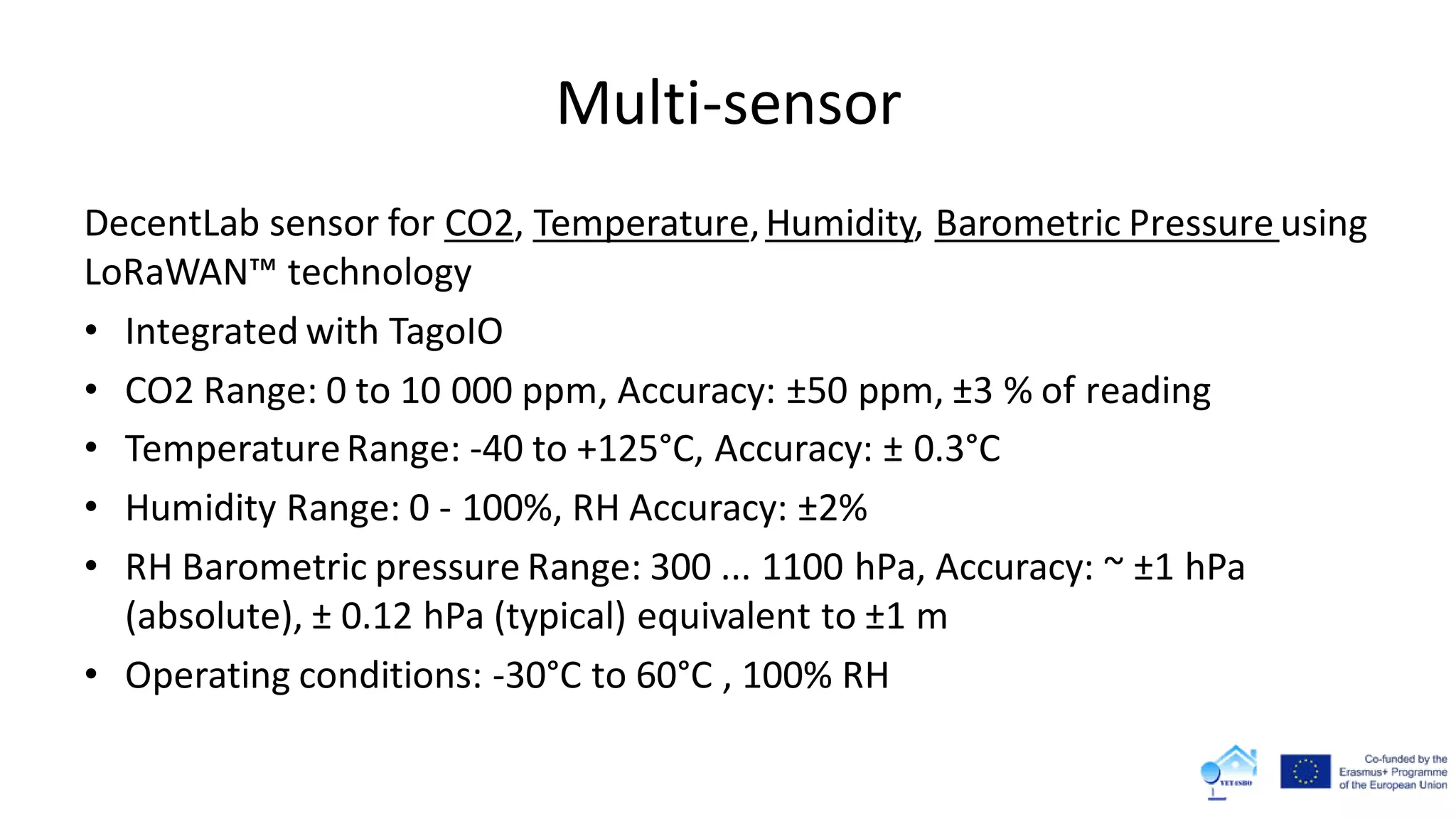 Multi-sensor
DecentLab sensor for CO2, Temperature,Humidity, Barometric Pressure using
LoRaWAN™ technology
• Integrated with TagoIO
• CO2 Range: 0 to 10 000 ppm, Accuracy: ±50 ppm, ±3 % of reading
• TemperatureRange: -40 to +125°C, Accuracy: ± 0.3°C
• Humidity Range: 0 - 100%, RH Accuracy: ±2%
• RH Barometric pressure Range: 300 ... 1100 hPa, Accuracy: ~ ±1 hPa
(absolute), ± 0.12 hPa (typical) equivalent to ±1 m
• Operating conditions: -30°C to 60°C , 100% RH
 