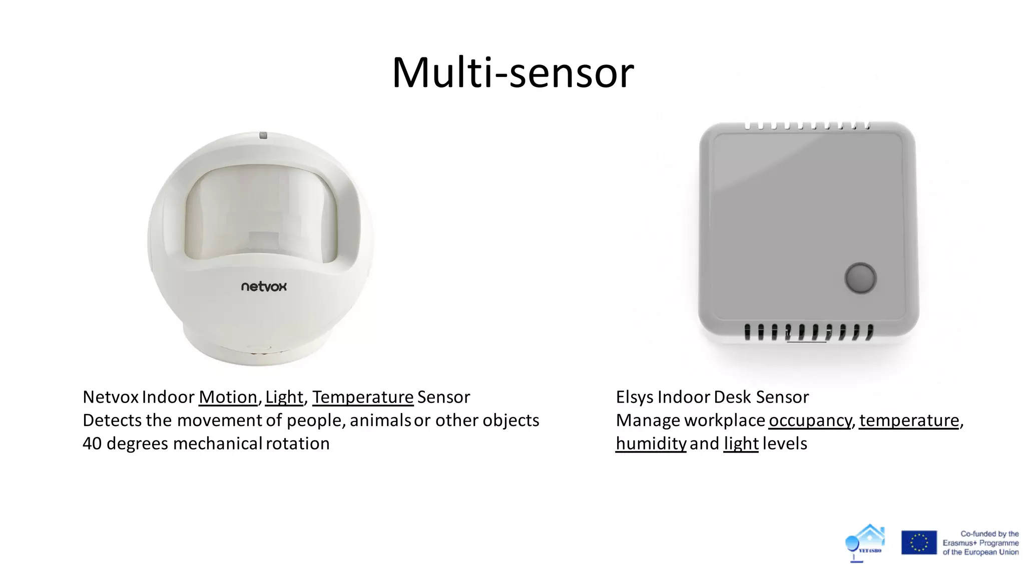Multi-sensor
Elsys Indoor Desk Sensor
Manage workplace occupancy, temperature,
humidityand light levels
Netvox Indoor Motion,Light, Temperature Sensor
Detects the movement of people, animalsor other objects
40 degrees mechanicalrotation
 
