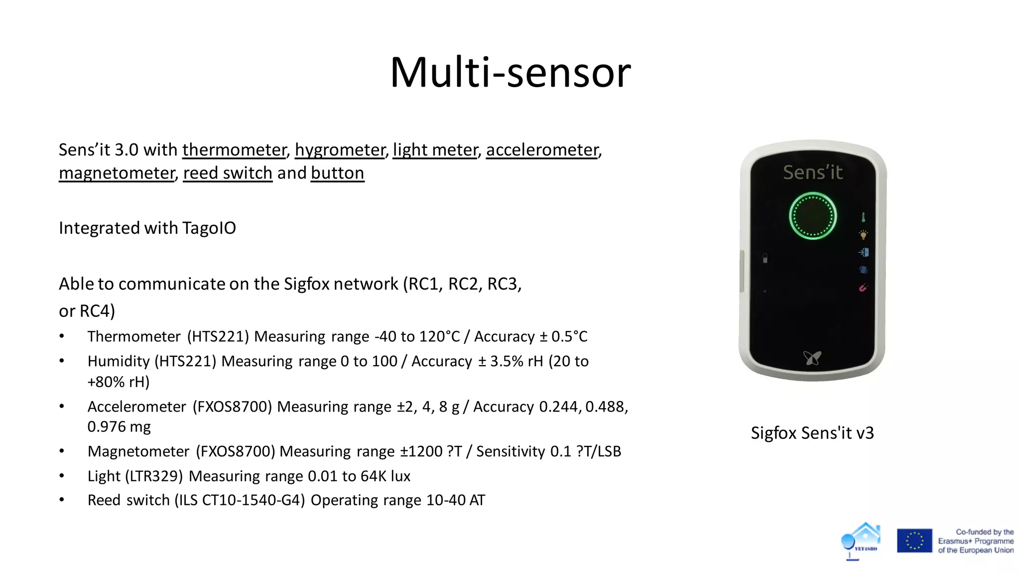 Multi-sensor
Sens’it 3.0 with thermometer, hygrometer, light meter, accelerometer,
magnetometer, reed switch and button
Integrated with TagoIO
Able to communicate on the Sigfox network (RC1, RC2, RC3,
or RC4)
• Thermometer (HTS221) Measuring range -40 to 120°C / Accuracy ± 0.5°C
• Humidity (HTS221) Measuring range 0 to 100 / Accuracy ± 3.5% rH (20 to
+80% rH)
• Accelerometer (FXOS8700) Measuring range ±2, 4, 8 g / Accuracy 0.244, 0.488,
0.976 mg
• Magnetometer (FXOS8700) Measuring range ±1200 ?T / Sensitivity 0.1 ?T/LSB
• Light (LTR329) Measuring range 0.01 to 64K lux
• Reed switch (ILS CT10-1540-G4) Operating range 10-40 AT
Sigfox Sens'it v3
 