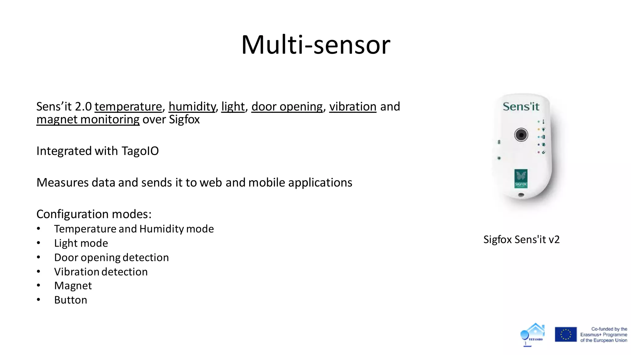 Multi-sensor
Sens’it 2.0 temperature, humidity, light, door opening, vibration and
magnet monitoring over Sigfox
Integrated with TagoIO
Measures data and sends it to web and mobile applications
Configuration modes:
• Temperature and Humidity mode
• Light mode
• Door opening detection
• Vibrationdetection
• Magnet
• Button
Sigfox Sens'it v2
 