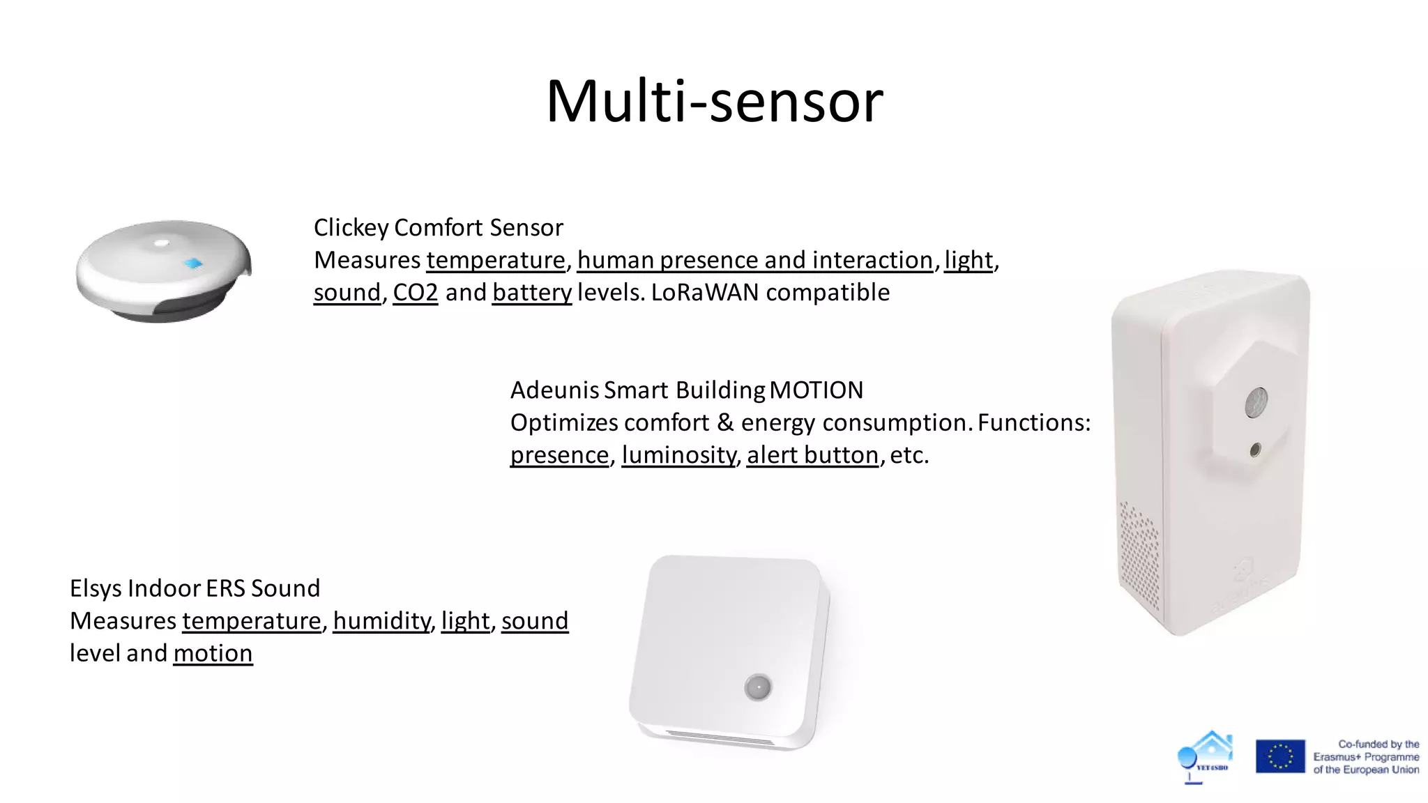 Multi-sensor
Adeunis Smart BuildingMOTION
Optimizes comfort & energy consumption.Functions:
presence, luminosity, alert button,etc.
Clickey Comfort Sensor
Measures temperature, human presence and interaction,light,
sound, CO2 and battery levels. LoRaWAN compatible
Elsys IndoorERS Sound
Measures temperature, humidity, light, sound
level and motion
 