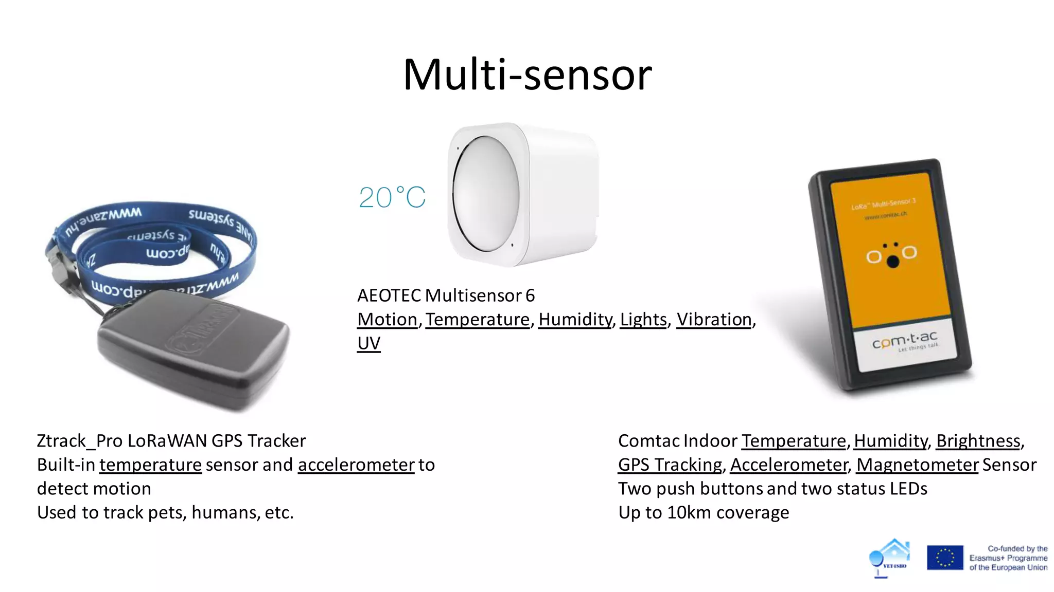 Multi-sensor
Comtac Indoor Temperature,Humidity, Brightness,
GPS Tracking, Accelerometer, MagnetometerSensor
Two push buttons and two status LEDs
Up to 10km coverage
Ztrack_Pro LoRaWAN GPS Tracker
Built-in temperature sensor and accelerometer to
detect motion
Used to track pets, humans, etc.
AEOTEC Multisensor 6
Motion,Temperature, Humidity, Lights, Vibration,
UV
 