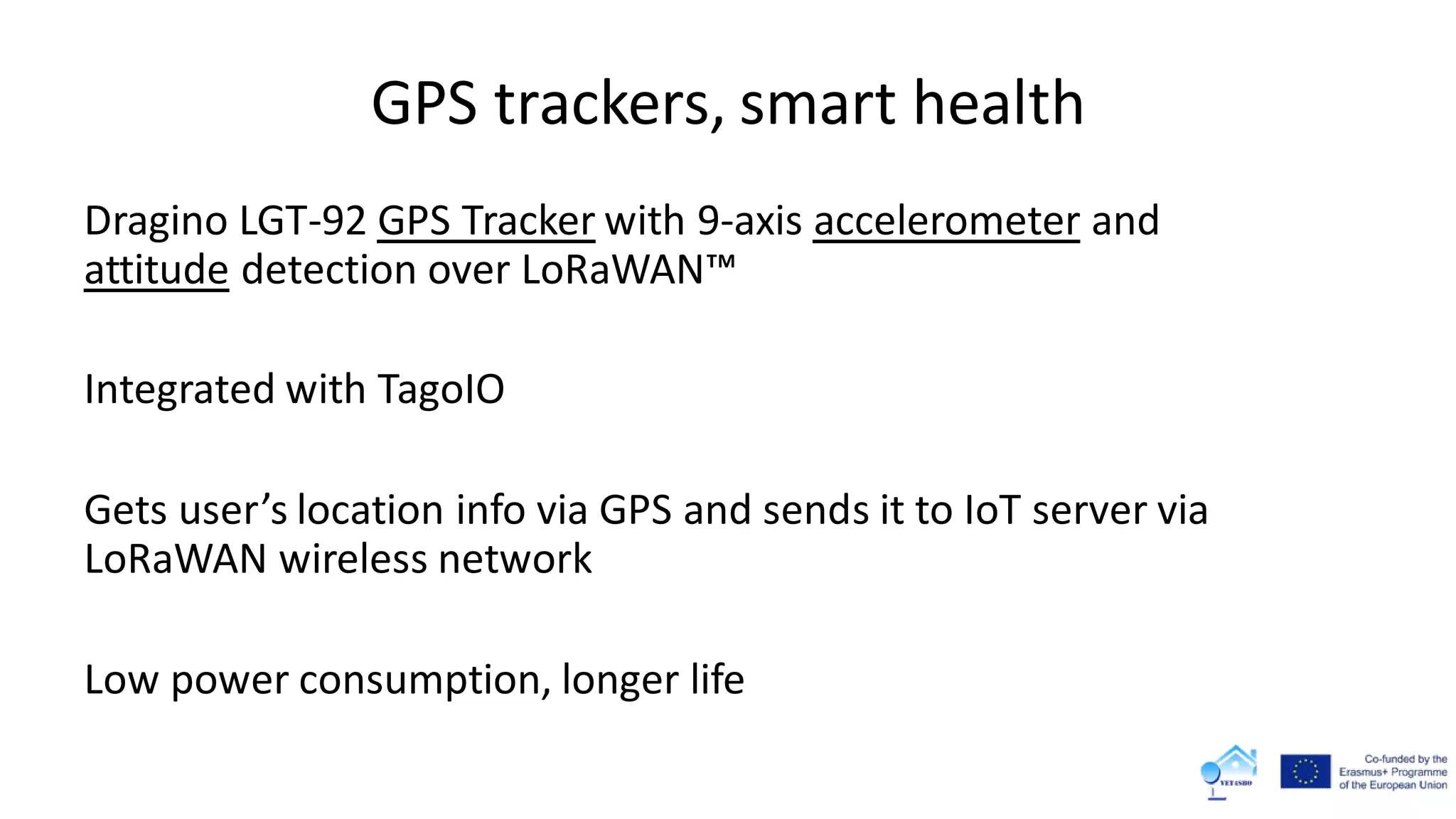 GPS trackers, smart health
Dragino LGT-92 GPS Tracker with 9-axis accelerometer and
attitude detection over LoRaWAN™
Integrated with TagoIO
Gets user’s location info via GPS and sends it to IoT server via
LoRaWAN wireless network
Low power consumption, longer life
 