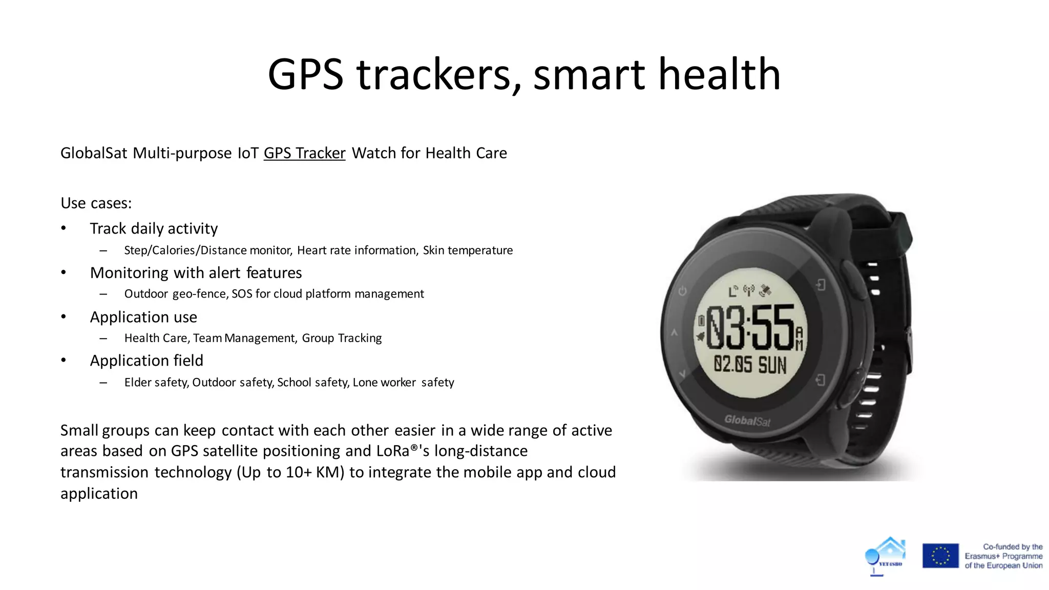 GPS trackers, smart health
GlobalSat Multi-purpose IoT GPS Tracker Watch for Health Care
Use cases:
• Track daily activity
– Step/Calories/Distance monitor, Heart rate information, Skin temperature
• Monitoring with alert features
– Outdoor geo-fence, SOS for cloud platform management
• Application use
– Health Care, TeamManagement, Group Tracking
• Application field
– Elder safety, Outdoor safety, School safety, Lone worker safety
Small groups can keep contact with each other easier in a wide range of active
areas based on GPS satellite positioning and LoRa®'s long-distance
transmission technology (Up to 10+ KM) to integrate the mobile app and cloud
application
 