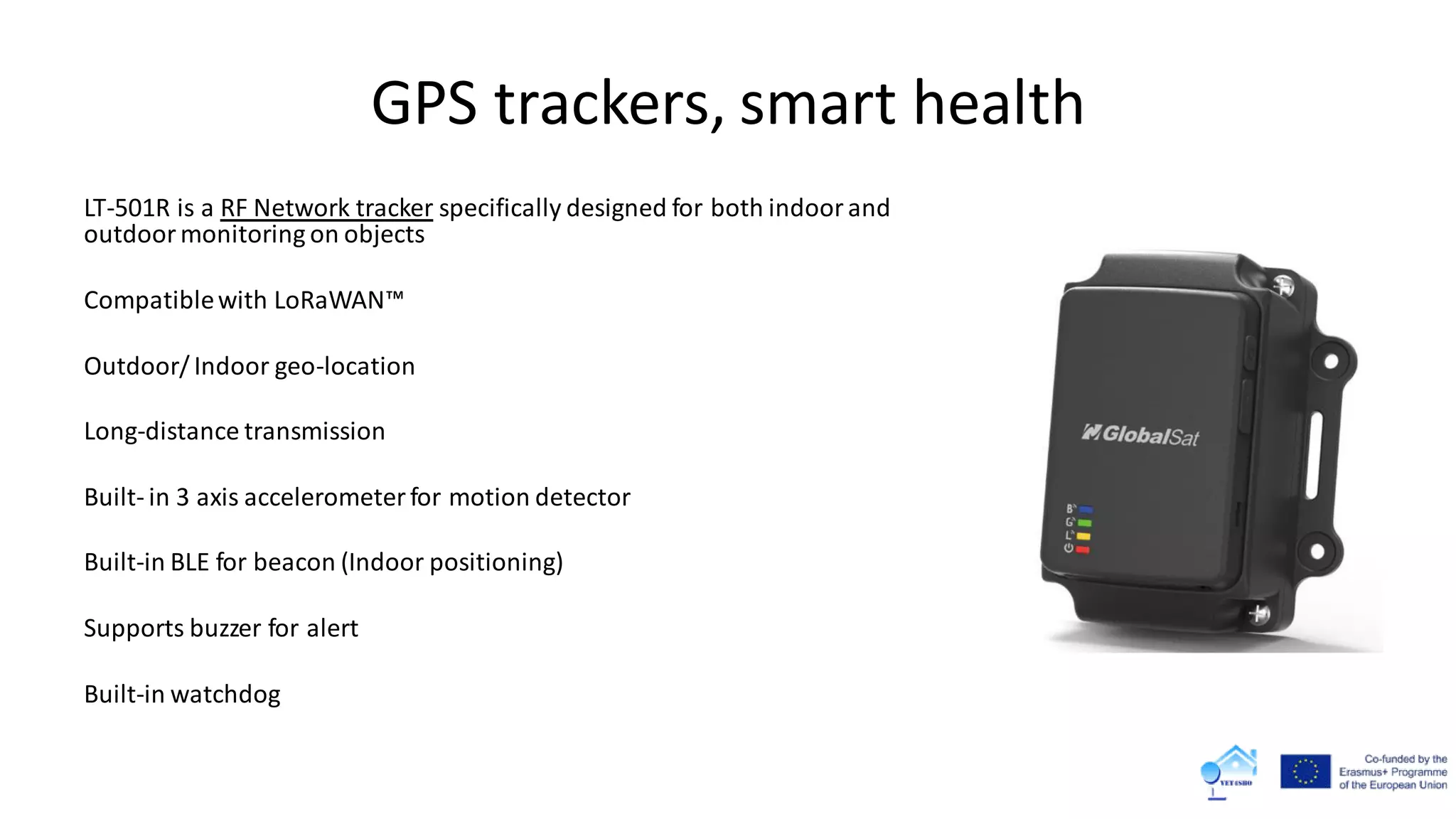 GPS trackers, smart health
LT-501R is a RF Network tracker specifically designed for both indoorand
outdoormonitoring on objects
Compatiblewith LoRaWAN™
Outdoor/ Indoor geo-location
Long-distance transmission
Built- in 3 axis accelerometer for motion detector
Built-in BLE for beacon (Indoor positioning)
Supports buzzer for alert
Built-in watchdog
 