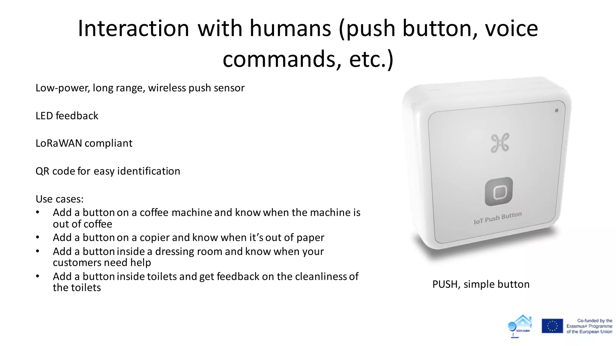 Interaction with humans (push button, voice
commands, etc.)
Low-power, long range, wireless push sensor
LED feedback
LoRaWAN compliant
QR code for easy identification
Use cases:
• Add a buttonon a coffee machine and know when the machine is
out of coffee
• Add a buttonon a copier and know when it’sout of paper
• Add a buttoninside a dressing room and know when your
customers need help
• Add a buttoninside toilets and get feedback on the cleanlinessof
the toilets PUSH, simple button
 