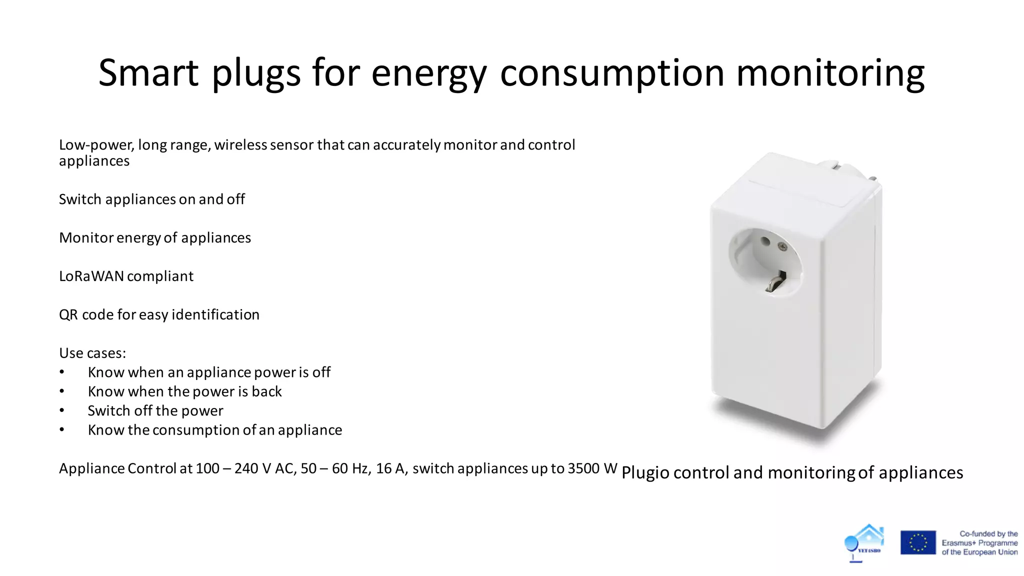 Smart plugs for energy consumption monitoring
Low-power, long range, wireless sensor that can accuratelymonitorand control
appliances
Switch appliances on and off
Monitor energyof appliances
LoRaWAN compliant
QR code for easy identification
Use cases:
• Know when an appliance power is off
• Know when the power is back
• Switch off the power
• Know the consumption ofan appliance
Appliance Control at 100 – 240 V AC, 50 – 60 Hz, 16 A, switch appliances up to 3500 W Plugio control and monitoringof appliances
 