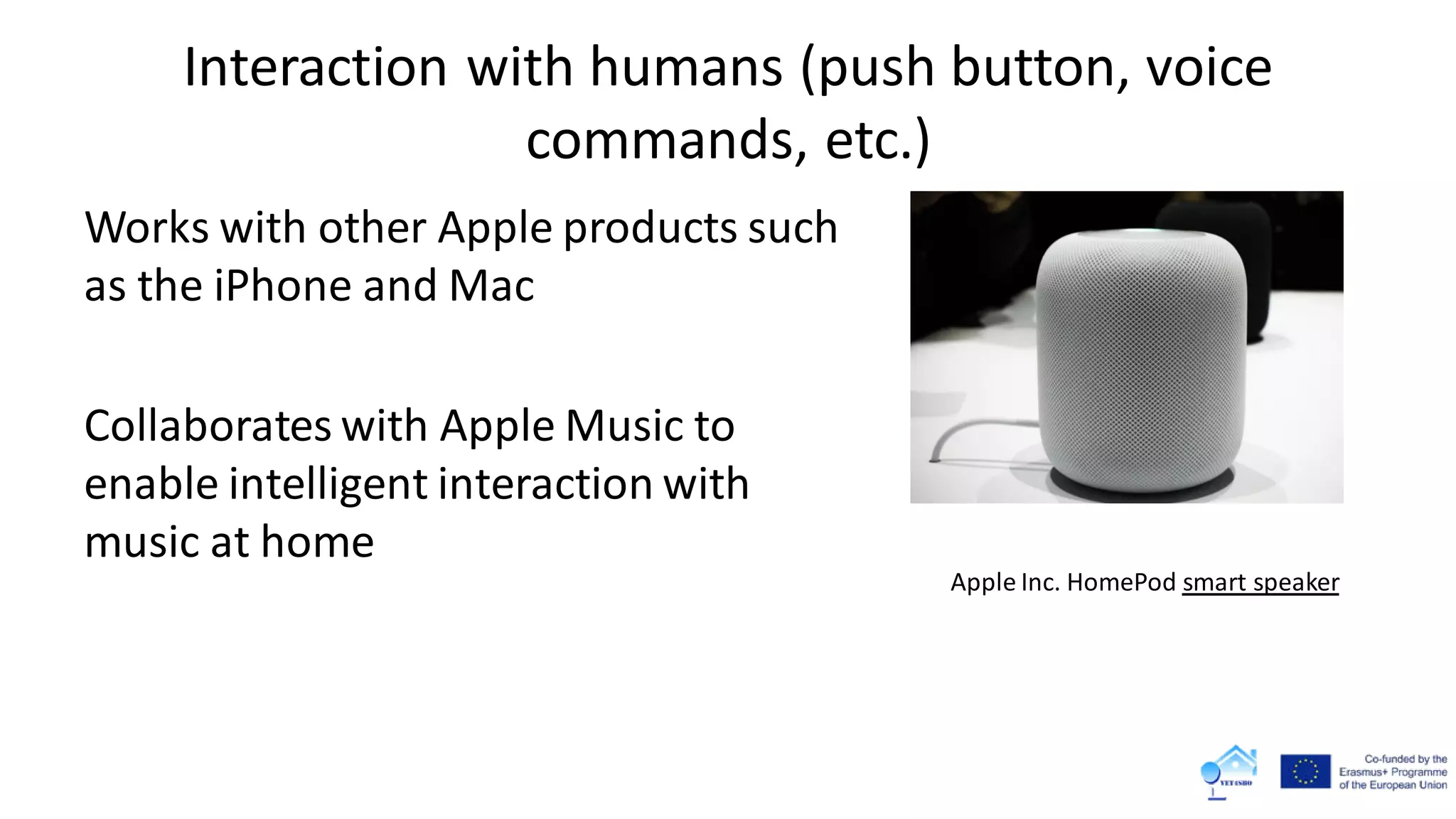 Interaction with humans (push button, voice
commands, etc.)
Works with other Apple products such
as the iPhone and Mac
Collaborates with Apple Music to
enable intelligent interaction with
music at home
Apple Inc. HomePod smart speaker
 