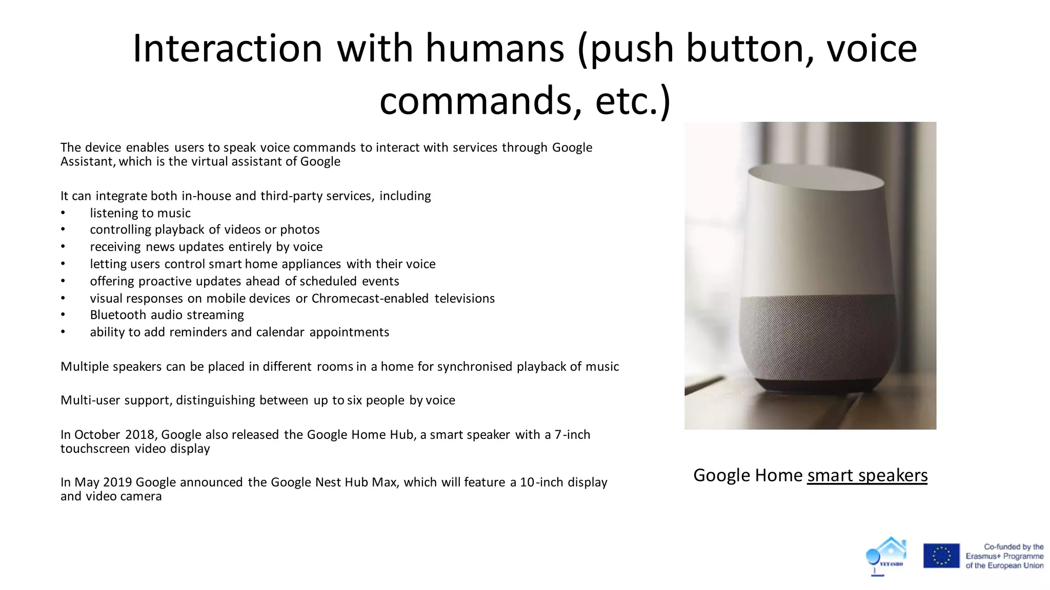 Interaction with humans (push button, voice
commands, etc.)
The device enables users to speak voice commands to interact with services through Google
Assistant, which is the virtual assistant of Google
It can integrate both in-house and third-party services, including
• listening to music
• controlling playback of videos or photos
• receiving news updates entirely by voice
• letting users control smart home appliances with their voice
• offering proactive updates ahead of scheduled events
• visual responses on mobile devices or Chromecast-enabled televisions
• Bluetooth audio streaming
• ability to add reminders and calendar appointments
Multiple speakers can be placed in different rooms in a home for synchronised playback of music
Multi-user support, distinguishing between up to six people by voice
In October 2018, Google also released the Google Home Hub, a smart speaker with a 7-inch
touchscreen video display
In May 2019 Google announced the Google Nest Hub Max, which will feature a 10-inch display
and video camera
Google Home smart speakers
 