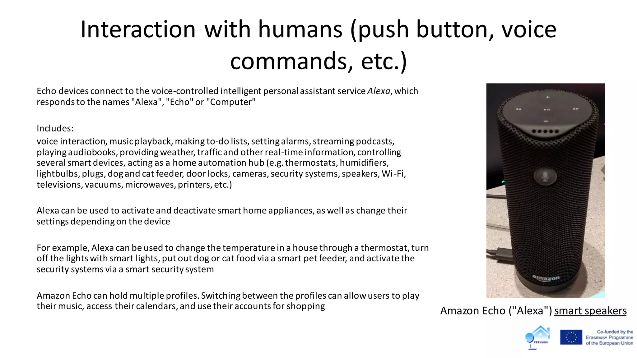 Interaction with humans (push button, voice
commands, etc.)
Echo devices connect to the voice-controlled intelligent personalassistant service Alexa,which
responds to the names "Alexa","Echo"or "Computer"
Includes:
voice interaction,musicplayback,making to-do lists,settingalarms,streaming podcasts,
playingaudiobooks,providingweather,trafficand other real-time information,controlling
several smart devices, acting as a home automation hub (e.g.thermostats,humidifiers,
lightbulbs,plugs,dogand cat feeder, doorlocks, cameras,security systems,speakers,Wi-Fi,
televisions,vacuums,microwaves,printers,etc.)
Alexa can be used to activate and deactivate smart home appliances,as well as change their
settings dependingon the device
For example, Alexa can be used to change the temperature in a house through a thermostat,turn
off the lights with smart lights,put out dog or cat food via a smart pet feeder, and activate the
security systems via a smart securitysystem
Amazon Echo can hold multiple profiles.Switchingbetween the profiles can allowusers to play
theirmusic, access theircalendars,and use theiraccounts for shopping
Amazon Echo ("Alexa") smart speakers
 