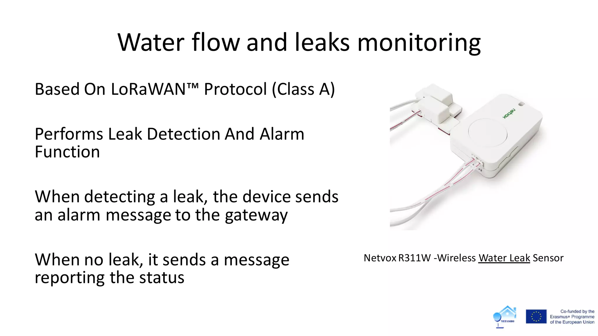 Water flow and leaks monitoring
Based On LoRaWAN™ Protocol (Class A)
Performs Leak Detection And Alarm
Function
When detecting a leak, the device sends
an alarm message to the gateway
When no leak, it sends a message
reporting the status
Netvox R311W -Wireless Water Leak Sensor
 