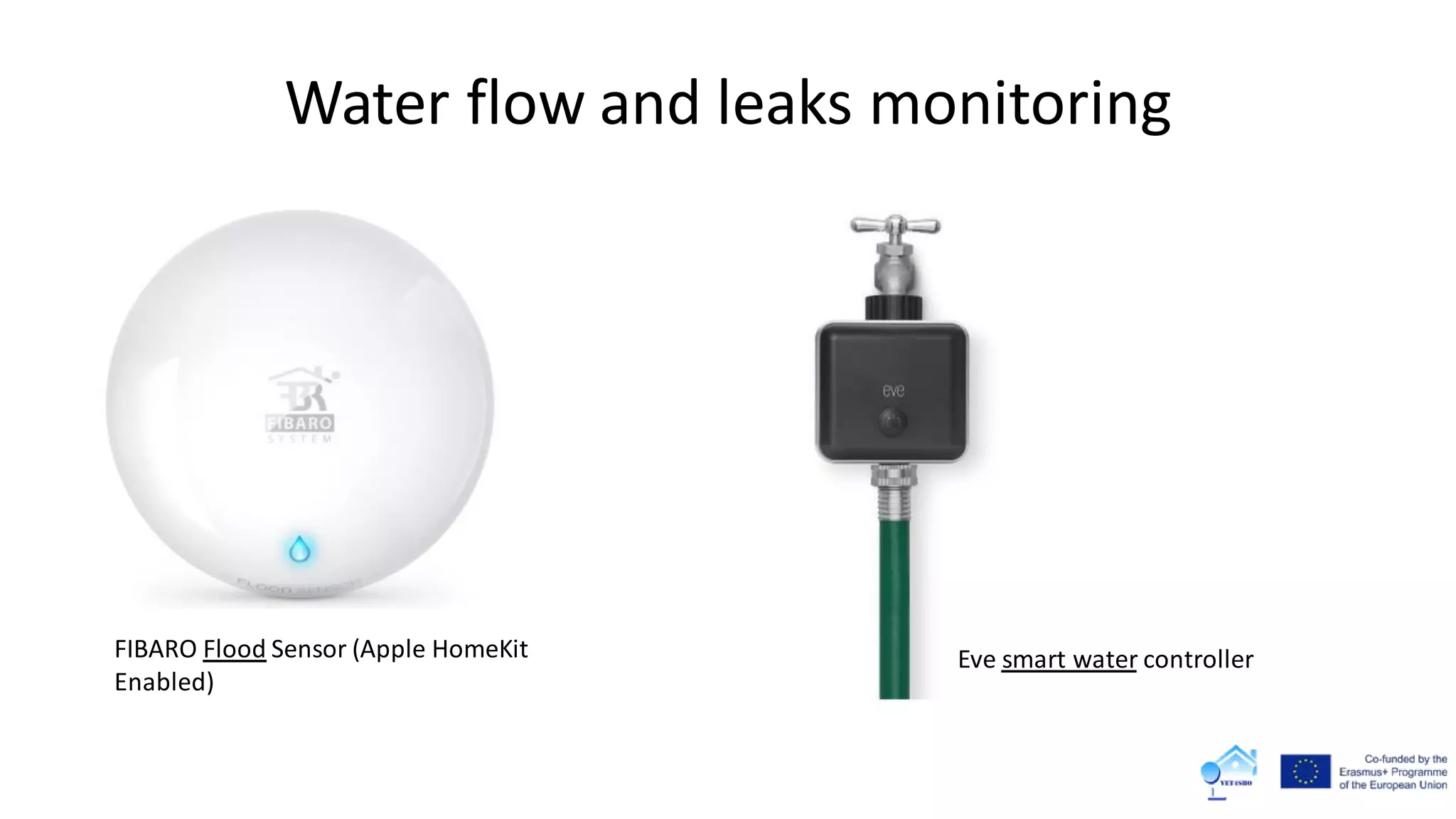 Water flow and leaks monitoring
FIBARO Flood Sensor (Apple HomeKit
Enabled)
Eve smart water controller
 