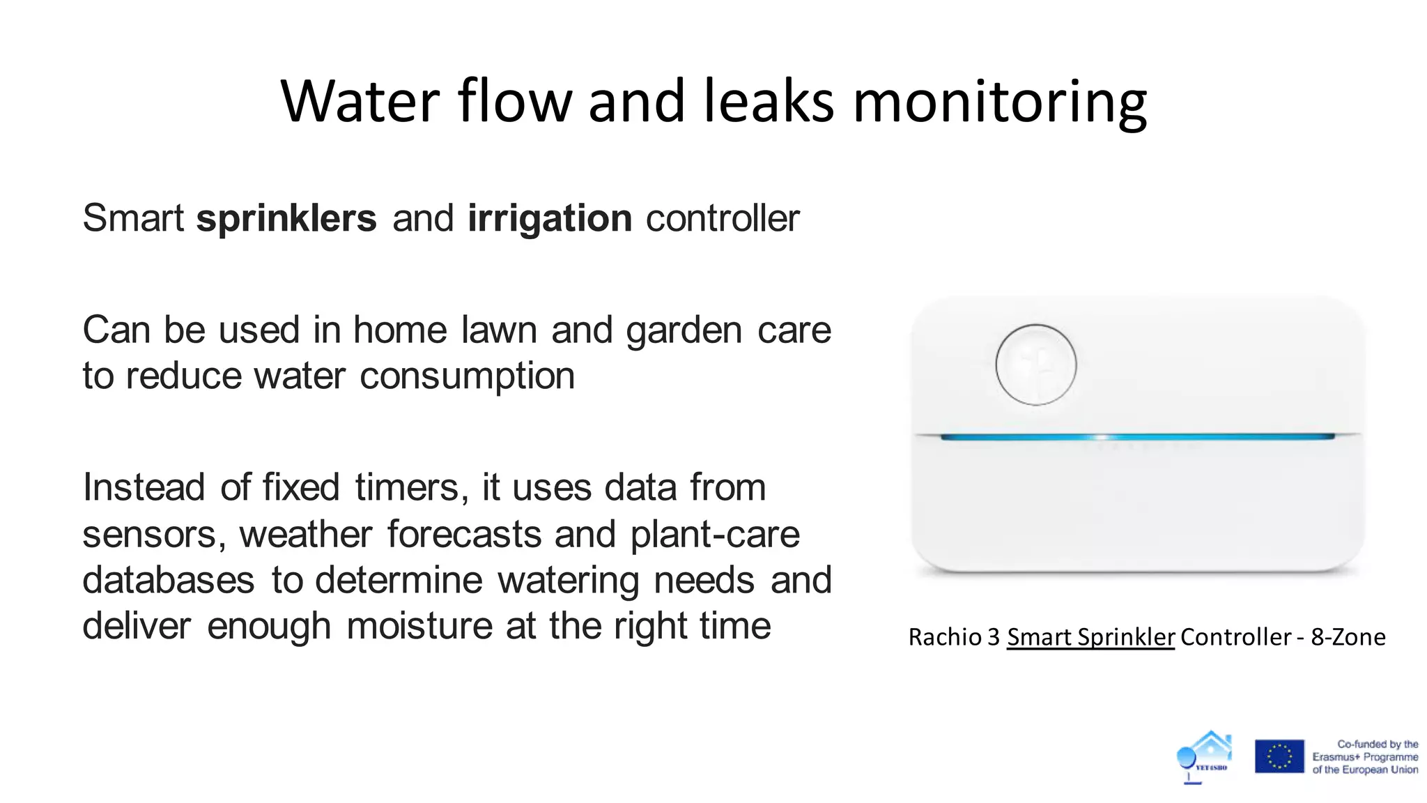 Water flow and leaks monitoring
Smart sprinklers and irrigation controller
Can be used in home lawn and garden care
to reduce water consumption
Instead of fixed timers, it uses data from
sensors, weather forecasts and plant-care
databases to determine watering needs and
deliver enough moisture at the right time Rachio 3 Smart Sprinkler Controller - 8-Zone
 
