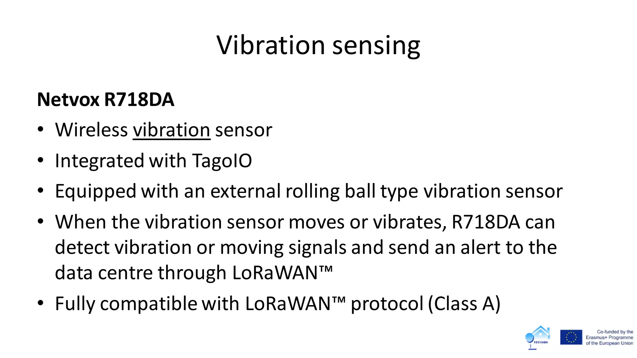 Vibration sensing
Netvox R718DA
• Wireless vibration sensor
• Integrated with TagoIO
• Equipped with an external rolling ball type vibration sensor
• When the vibration sensor moves or vibrates, R718DA can
detect vibration or moving signals and send an alert to the
data centre through LoRaWAN™
• Fully compatible with LoRaWAN™ protocol (Class A)
 