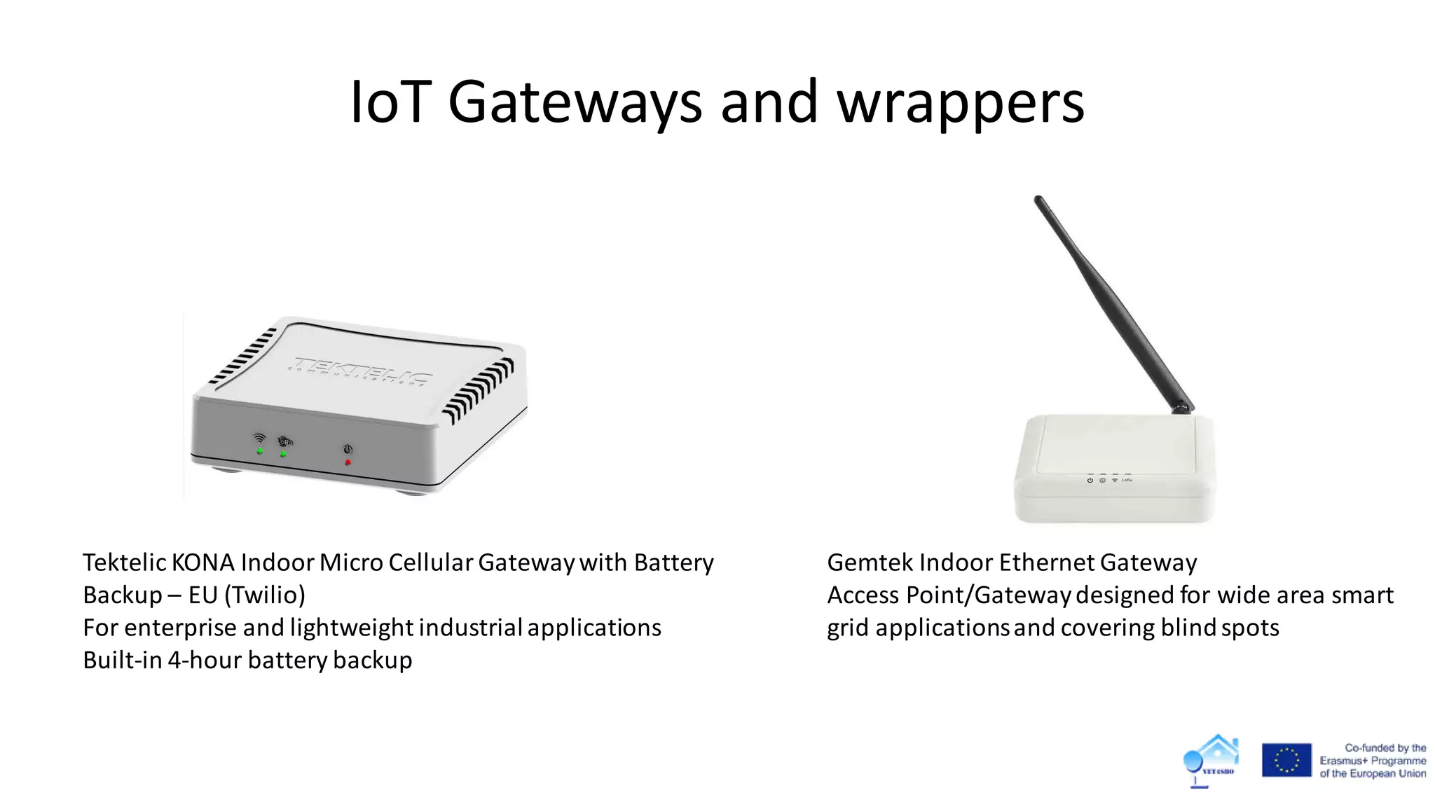 IoT Gateways and wrappers
Gemtek Indoor Ethernet Gateway
Access Point/Gatewaydesigned for wide area smart
grid applicationsand covering blindspots
Tektelic KONA IndoorMicro CellularGatewaywith Battery
Backup – EU (Twilio)
For enterprise and lightweight industrialapplications
Built-in 4-hour battery backup
 