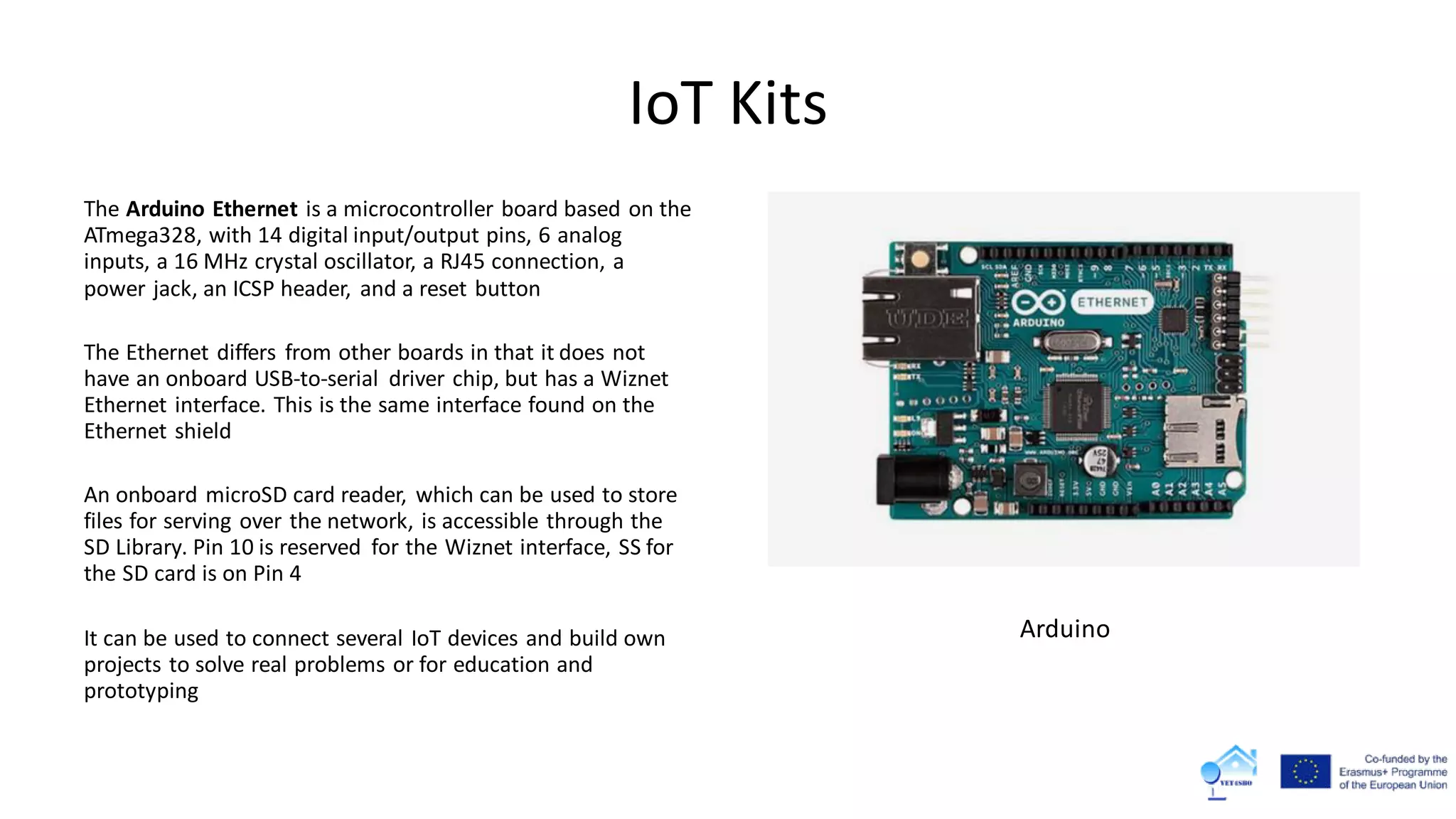 IoT Kits
The Arduino Ethernet is a microcontroller board based on the
ATmega328, with 14 digital input/output pins, 6 analog
inputs, a 16 MHz crystal oscillator, a RJ45 connection, a
power jack, an ICSP header, and a reset button
The Ethernet differs from other boards in that it does not
have an onboard USB-to-serial driver chip, but has a Wiznet
Ethernet interface. This is the same interface found on the
Ethernet shield
An onboard microSD card reader, which can be used to store
files for serving over the network, is accessible through the
SD Library. Pin 10 is reserved for the Wiznet interface, SS for
the SD card is on Pin 4
It can be used to connect several IoT devices and build own
projects to solve real problems or for education and
prototyping
Arduino
 