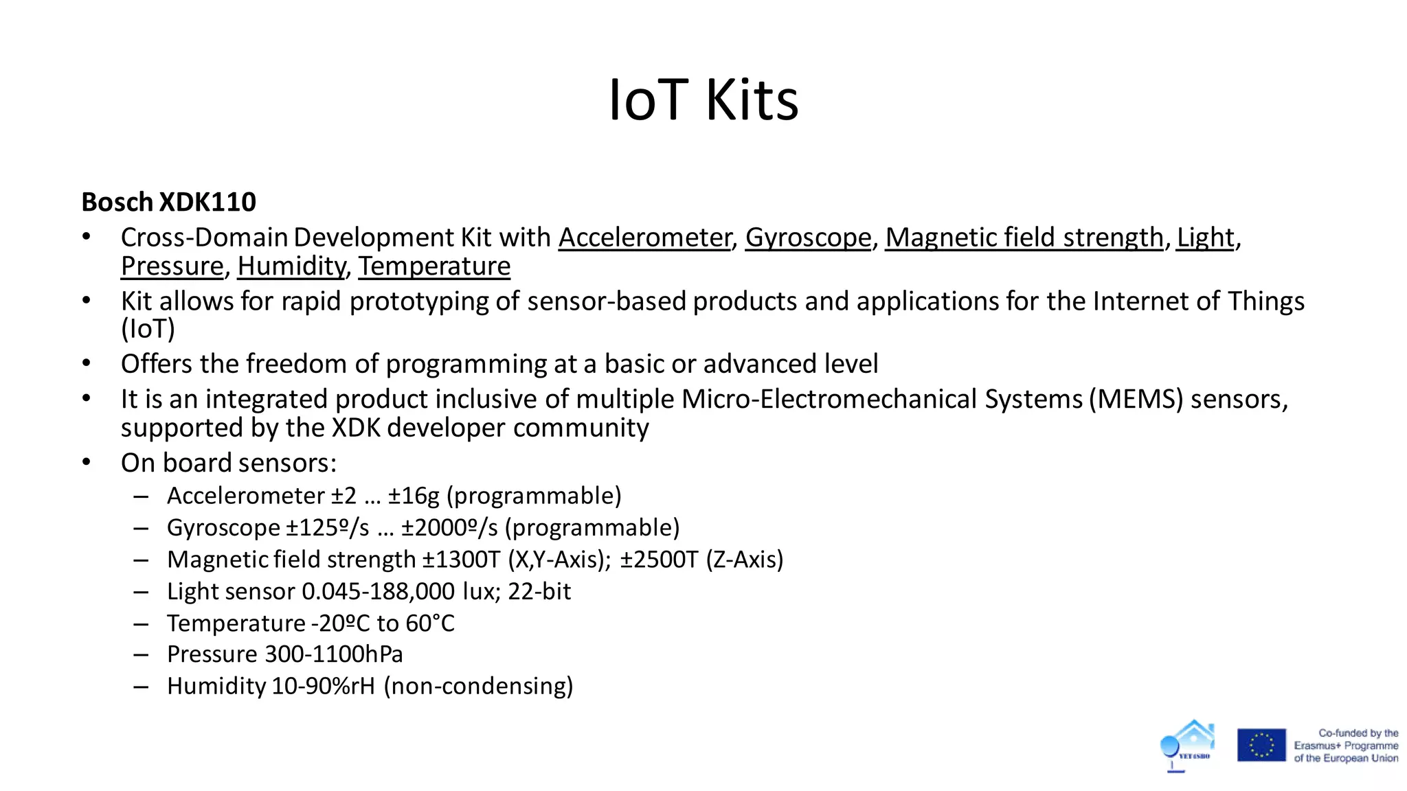IoT Kits
Bosch XDK110
• Cross-DomainDevelopment Kit with Accelerometer, Gyroscope, Magnetic field strength, Light,
Pressure, Humidity, Temperature
• Kit allows for rapid prototyping of sensor-based products and applications for the Internet of Things
(IoT)
• Offers the freedom of programming at a basic or advanced level
• It is an integrated product inclusive of multiple Micro-Electromechanical Systems (MEMS) sensors,
supported by the XDK developer community
• On board sensors:
– Accelerometer ±2 … ±16g (programmable)
– Gyroscope ±125º/s … ±2000º/s (programmable)
– Magnetic field strength ±1300T (X,Y-Axis); ±2500T (Z-Axis)
– Light sensor 0.045-188,000 lux; 22-bit
– Temperature -20ºC to 60°C
– Pressure 300-1100hPa
– Humidity 10-90%rH (non-condensing)
 