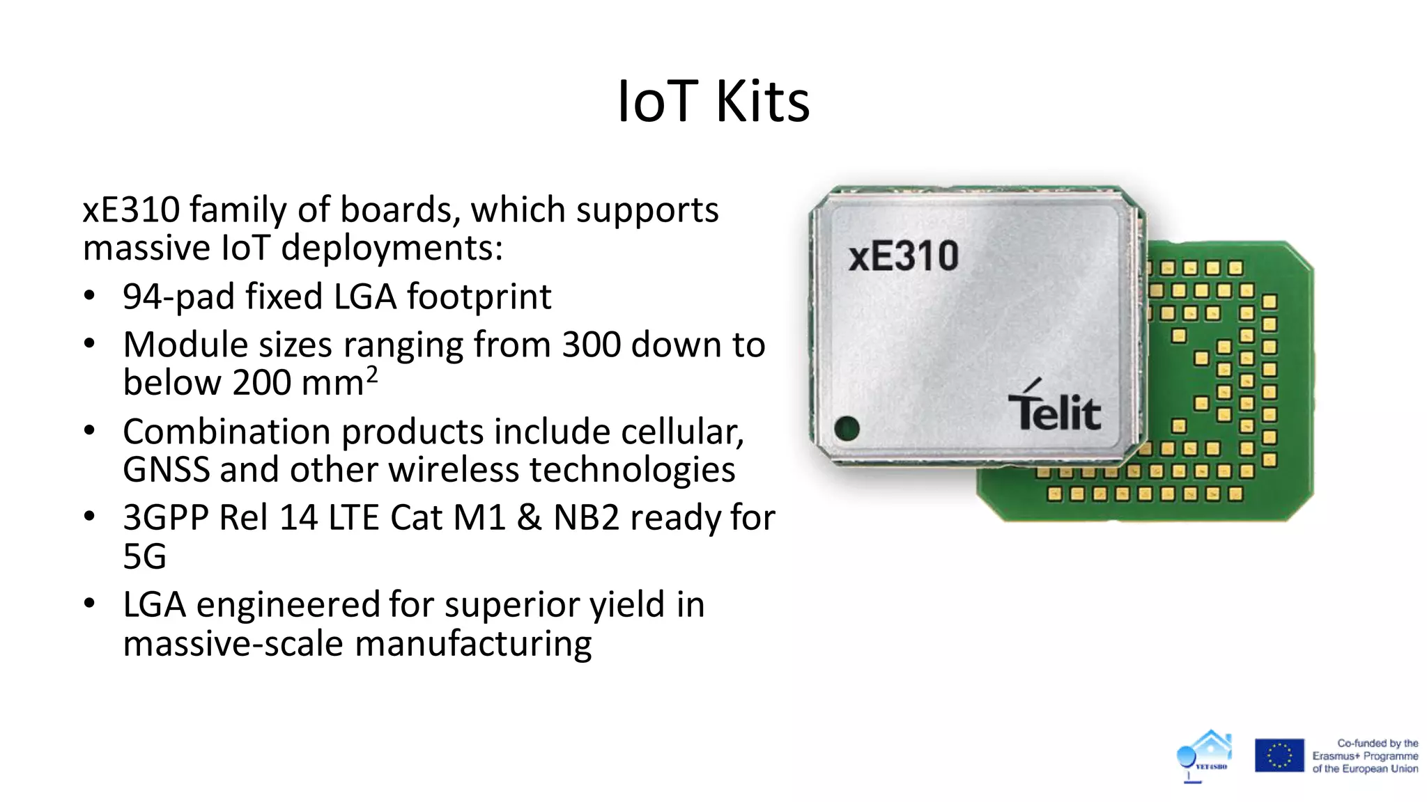 IoT Kits
xE310 family of boards, which supports
massive IoT deployments:
• 94-pad fixed LGA footprint
• Module sizes ranging from 300 down to
below 200 mm2
• Combination products include cellular,
GNSS and other wireless technologies
• 3GPP Rel 14 LTE Cat M1 & NB2 ready for
5G
• LGA engineered for superior yield in
massive-scale manufacturing
 
