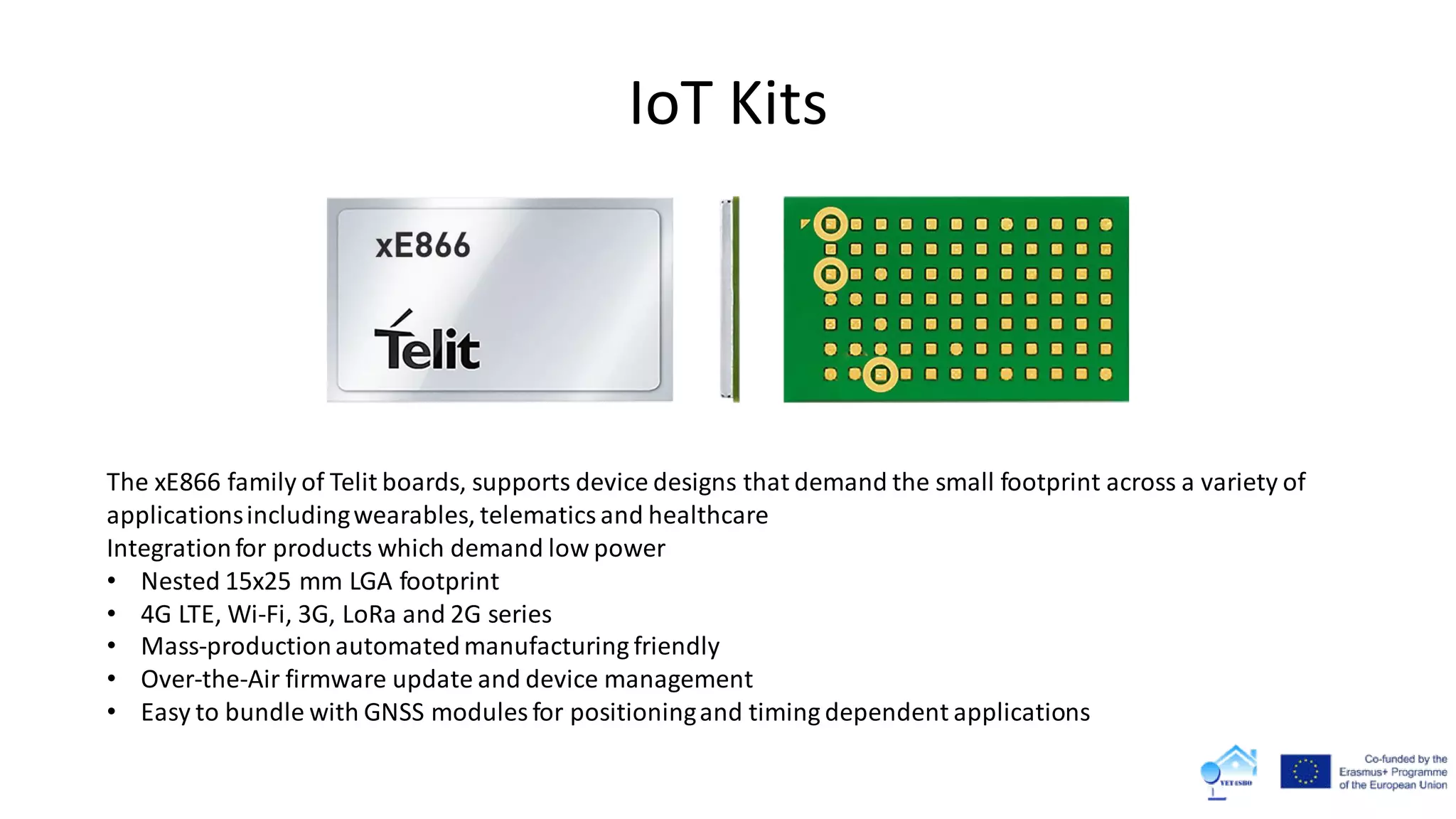 IoT Kits
The xE866 family of Telit boards, supports device designs that demand the small footprint across a variety of
applicationsincludingwearables, telematics and healthcare
Integrationfor products which demand low power
• Nested 15x25 mm LGA footprint
• 4G LTE, Wi-Fi, 3G, LoRa and 2G series
• Mass-productionautomatedmanufacturing friendly
• Over-the-Air firmware update and device management
• Easy to bundle with GNSS modules for positioningand timing dependent applications
 