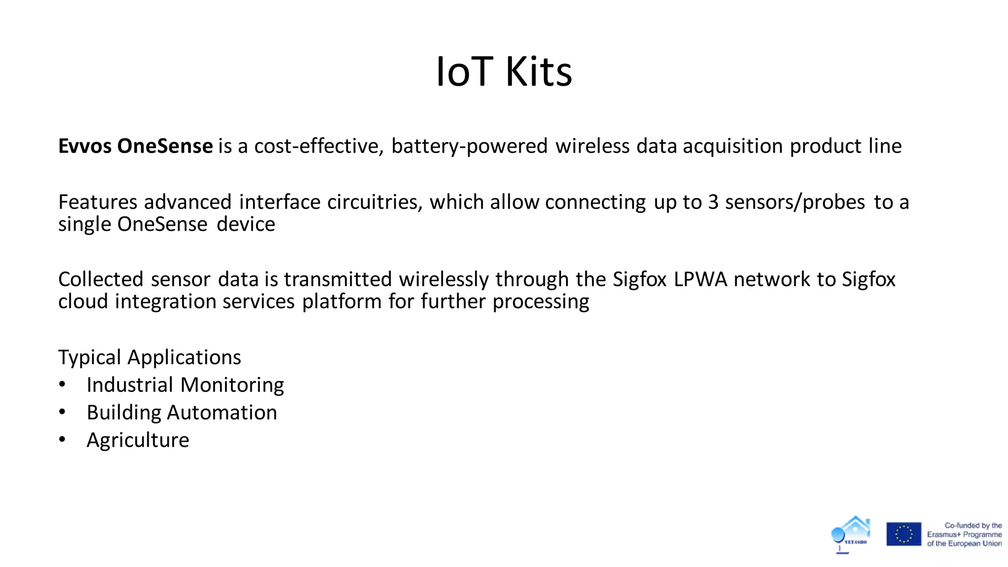 IoT Kits
Evvos OneSense is a cost-effective, battery-powered wireless data acquisition product line
Features advanced interface circuitries, which allow connecting up to 3 sensors/probes to a
single OneSense device
Collected sensor data is transmitted wirelessly through the Sigfox LPWA network to Sigfox
cloud integration services platform for further processing
Typical Applications
• Industrial Monitoring
• Building Automation
• Agriculture
 