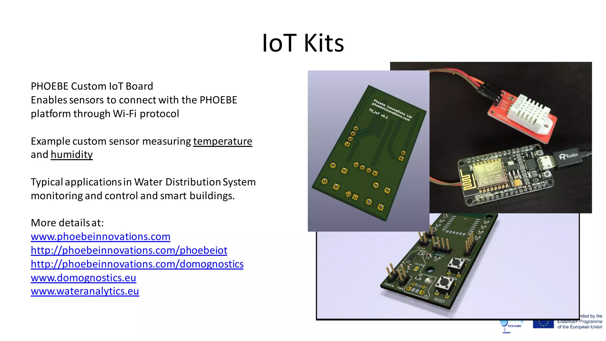 IoT Kits
PHOEBE Custom IoT Board
Enables sensors to connect with the PHOEBE
platform through Wi-Fi protocol
Example custom sensor measuring temperature
and humidity
Typicalapplicationsin Water DistributionSystem
monitoring and control and smart buildings.
More detailsat:
www.phoebeinnovations.com
http://phoebeinnovations.com/phoebeiot
http://phoebeinnovations.com/domognostics
www.domognostics.eu
www.wateranalytics.eu
 