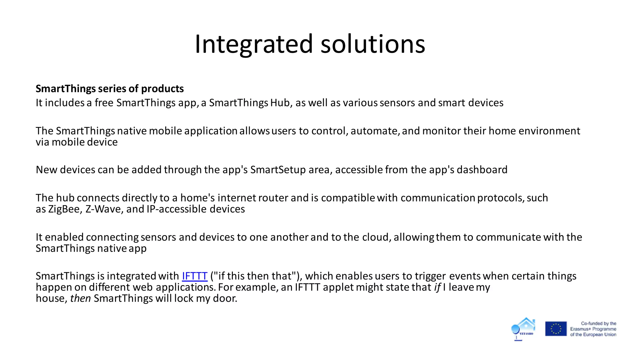 Integrated solutions
SmartThings series of products
It includes a free SmartThings app,a SmartThingsHub, as well as varioussensors and smart devices
The SmartThingsnative mobile applicationallowsusers to control, automate,and monitor their home environment
via mobile device
New devices can be added through the app's SmartSetup area, accessible from the app's dashboard
The hub connects directly to a home's internet router and is compatiblewith communicationprotocols,such
as ZigBee, Z-Wave, and IP-accessible devices
It enabled connecting sensors and devices to one another and to the cloud, allowingthem to communicate with the
SmartThings nativeapp
SmartThings is integratedwith IFTTT ("if this then that"), which enables users to trigger eventswhen certain things
happen on different web applications.Forexample, an IFTTT applet might state that if I leavemy
house, then SmartThings will lock my door.
 