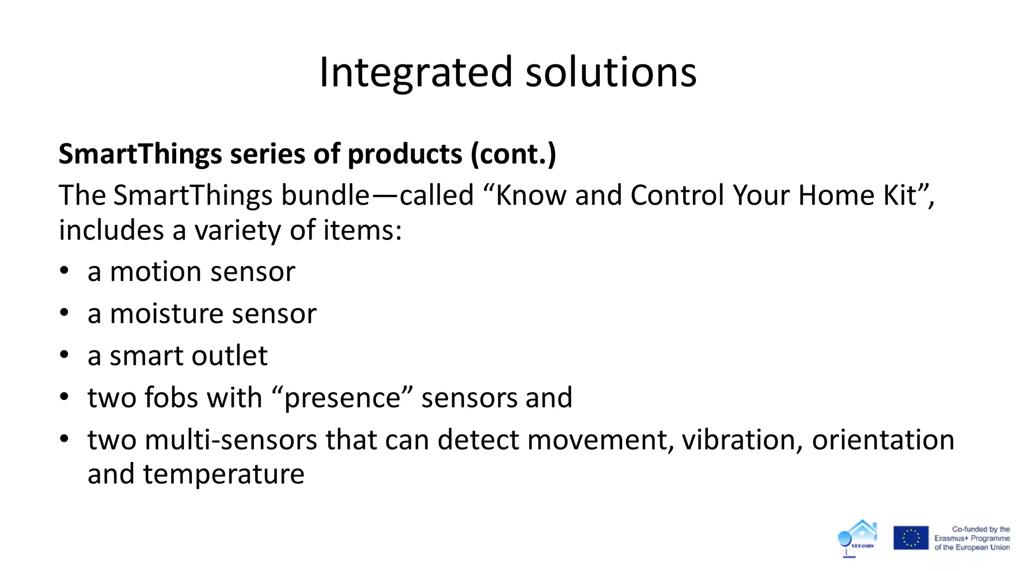 Integrated solutions
SmartThings series of products (cont.)
The SmartThings bundle—called “Know and Control Your Home Kit”,
includes a variety of items:
• a motion sensor
• a moisture sensor
• a smart outlet
• two fobs with “presence” sensors and
• two multi-sensors that can detect movement, vibration, orientation
and temperature
 