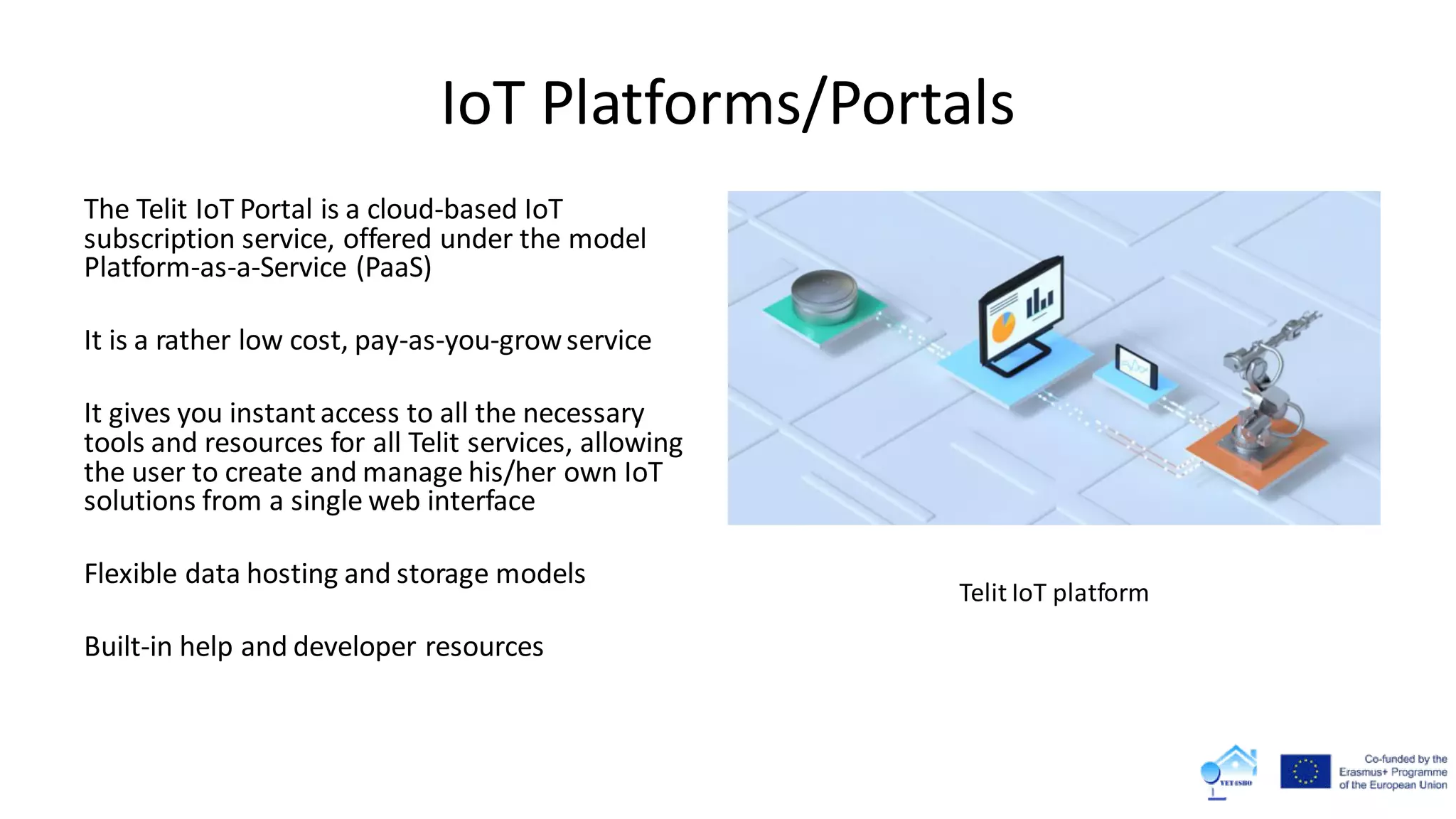 IoT Platforms/Portals
The Telit IoT Portal is a cloud-based IoT
subscription service, offered under the model
Platform-as-a-Service (PaaS)
It is a rather low cost, pay-as-you-growservice
It gives you instantaccess to all the necessary
tools and resources for all Telit services, allowing
the user to create and manage his/her own IoT
solutions from a single web interface
Flexible data hosting and storage models
Built-in help and developer resources
Telit IoT platform
 