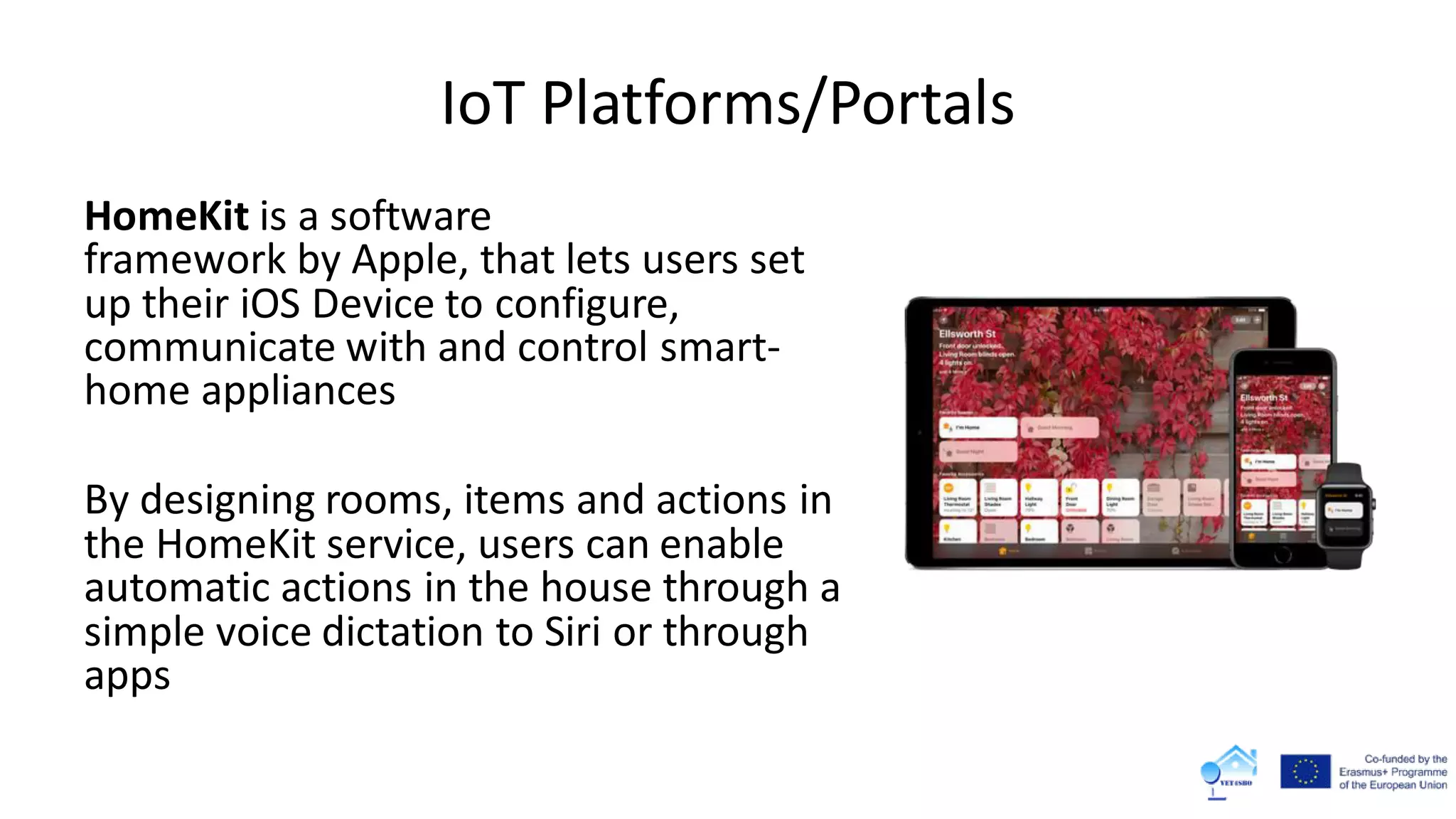 IoT Platforms/Portals
HomeKit is a software
framework by Apple, that lets users set
up their iOS Device to configure,
communicate with and control smart-
home appliances
By designing rooms, items and actions in
the HomeKit service, users can enable
automatic actions in the house through a
simple voice dictation to Siri or through
apps
 
