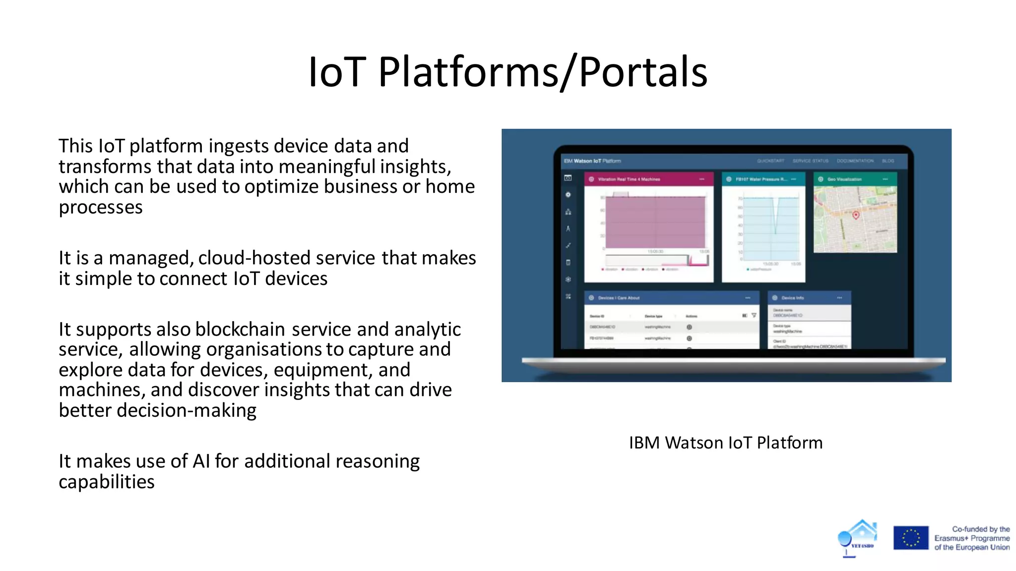 IoT Platforms/Portals
This IoT platform ingests device data and
transforms that data into meaningful insights,
which can be used to optimize business or home
processes
It is a managed, cloud-hosted service that makes
it simple to connect IoT devices
It supports also blockchain service and analytic
service, allowing organisations to capture and
explore data for devices, equipment, and
machines, and discover insights that can drive
better decision-making
It makes use of AI for additional reasoning
capabilities
IBM Watson IoT Platform
 