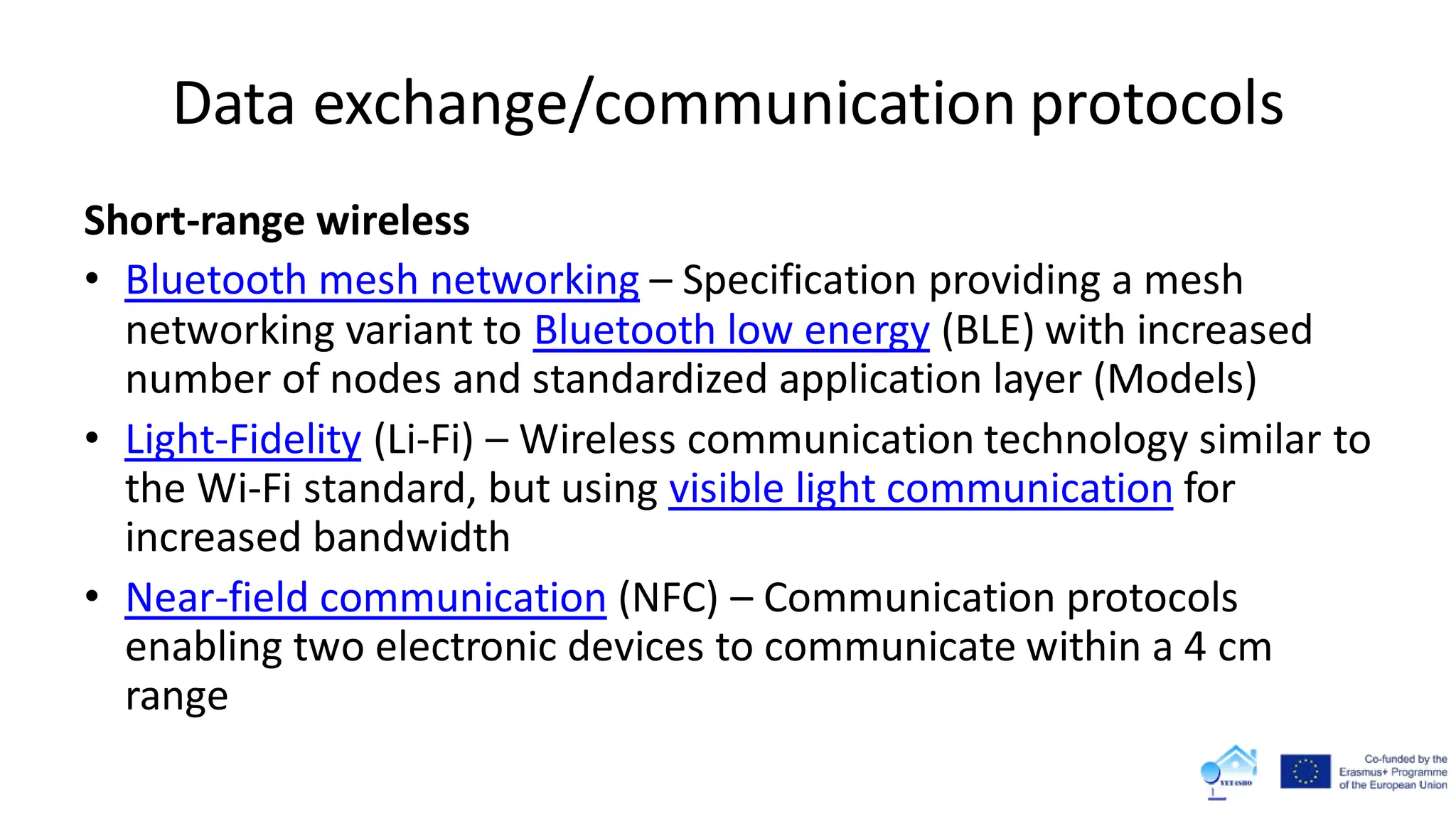 Data exchange/communication protocols
Short-range wireless
• Bluetooth mesh networking – Specification providing a mesh
networking variant to Bluetooth low energy (BLE) with increased
number of nodes and standardized application layer (Models)
• Light-Fidelity (Li-Fi) – Wireless communication technology similar to
the Wi-Fi standard, but using visible light communication for
increased bandwidth
• Near-field communication (NFC) – Communication protocols
enabling two electronic devices to communicate within a 4 cm
range
 