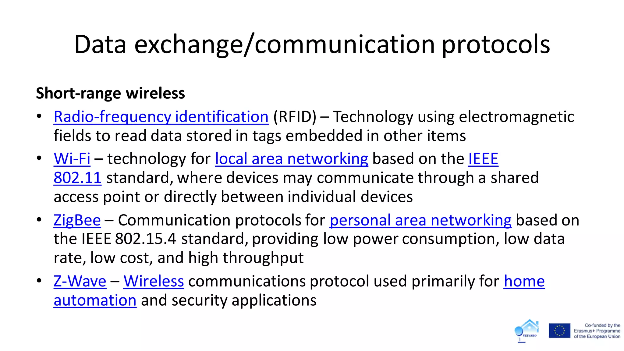Data exchange/communication protocols
Short-range wireless
• Radio-frequency identification (RFID) – Technology using electromagnetic
fields to read data stored in tags embedded in other items
• Wi-Fi – technology for local area networking based on the IEEE
802.11 standard, where devices may communicate through a shared
access point or directly between individual devices
• ZigBee – Communication protocols for personal area networking based on
the IEEE 802.15.4 standard, providing low power consumption, low data
rate, low cost, and high throughput
• Z-Wave – Wireless communications protocol used primarily for home
automation and security applications
 