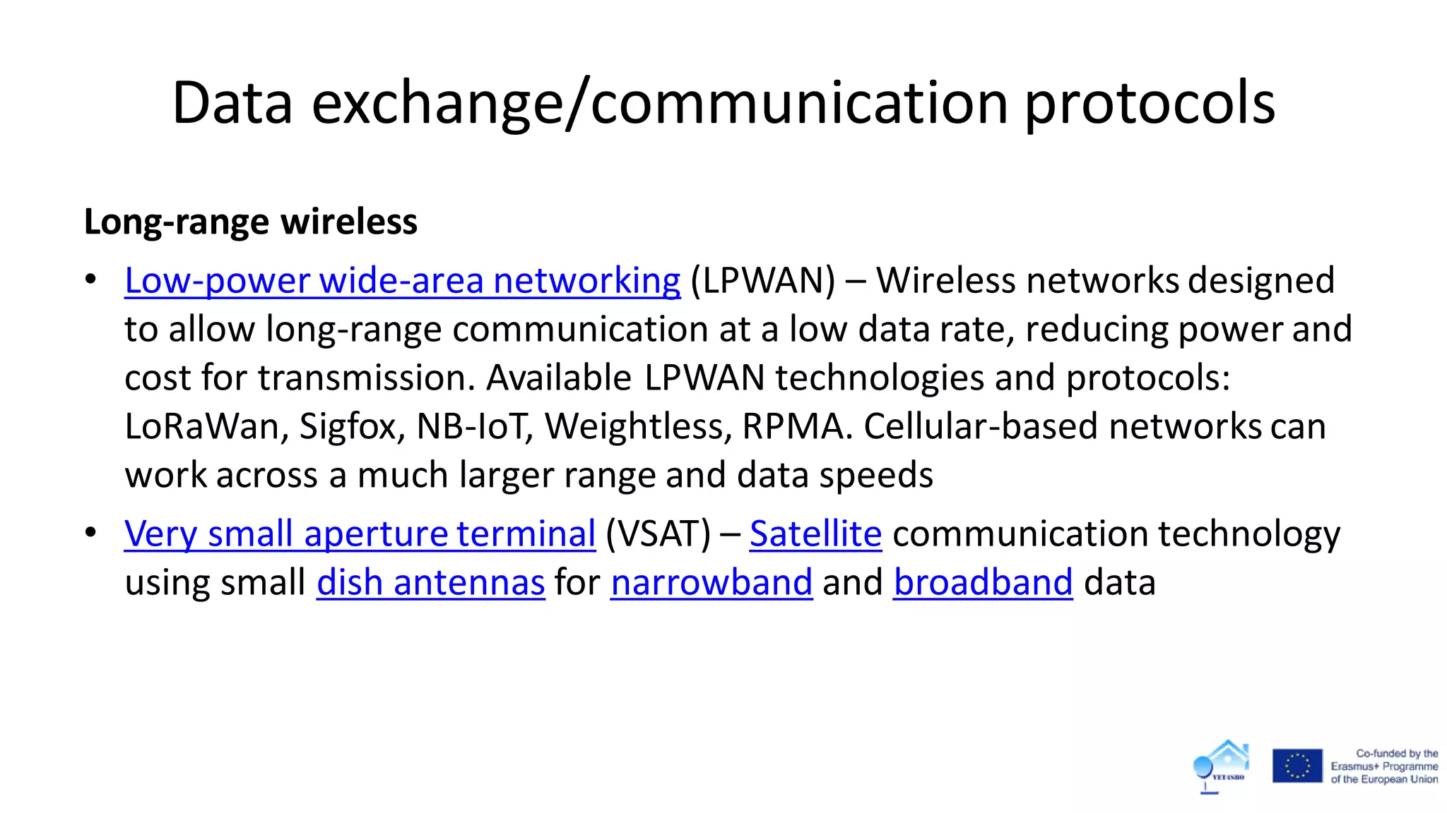 Data exchange/communication protocols
Long-range wireless
• Low-power wide-area networking (LPWAN) – Wireless networks designed
to allow long-range communication at a low data rate, reducing power and
cost for transmission. Available LPWAN technologies and protocols:
LoRaWan, Sigfox, NB-IoT, Weightless, RPMA. Cellular-based networks can
work across a much larger range and data speeds
• Very small aperture terminal (VSAT) – Satellite communication technology
using small dish antennas for narrowband and broadband data
 