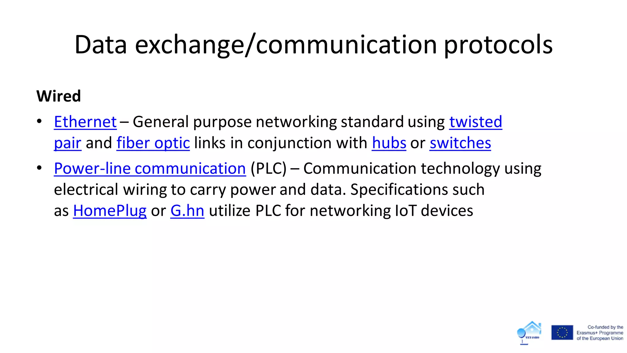 Data exchange/communication protocols
Wired
• Ethernet – General purpose networking standard using twisted
pair and fiber optic links in conjunction with hubs or switches
• Power-line communication (PLC) – Communication technology using
electrical wiring to carry power and data. Specifications such
as HomePlug or G.hn utilize PLC for networking IoT devices
 